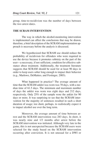 group, time-to-recidivism was the number of days between
the two arrest dates.
THE SCRAM INTERVENTION
The way in which the alcohol-monitoring intervention
is implemented can affect the conclusions that may be drawn;
therefore, a brief description of the SCRAM implementation ap-
proach is necessary before the analysis is discussed.
We hypothesized that SCRAM use should reduce the
probability of recidivism for offenders who were required to
use the device because it promotes sobriety on the part of the
user—a necessary, if not sufficient, condition for effective sub-
stance abuse treatment. Additionally, the treatment literature
suggests that SCRAM should be used for at least 90 days in
order to keep users sober long enough to impact their behavior
(e.g., Marlowe, DeMatteo, and Festinger, 2003).
What happened in practice? The average amount of
time that the SCRAM anklet was worn was 70 days, with a me-
dian time of 61.5 days. The minimum and maximum number
of days the anklet was worn was eight days and 212 days,
respectively. Only 25% of the sample wore the anklet for 90
days or more. It was surprising to see that the SCRAM inter-
vention for the majority of sentences resulted in such a short
duration of usage; too short, perhaps, to realistically expect it
to impact alcohol use over the long term.
Moreover, the average amount of time between ar-
rest and the SCRAM intervention was 283 days. In short, it
was nearly nine and 1/3 months after arrest before the
SCRAM intervention was initiated. Although very late in the
game, this is not unexpected because the SCRAM users were
selected for the study based on the SCRAM intervention
occurring after conviction. It is not unusual for a DWI or
Drug Court Review, Vol. VI, 2 121
 