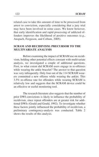 related case to take this amount of time to be processed from
arrest to conviction, especially considering that a jury trial
may have been involved in some cases. We know however,
that early identification and rapid processing of addicted of-
fenders improves the likelihood of positive outcomes (e.g.,
Anspach, Ferguson, and Collum, 2005).
SCRAM AND RECIDIVISM: PRECURSOR TO THE
MULTIVARIATE ANALYSIS
Before examining the impact of SCRAM use on recidi-
vism, holding other potential effects constant with multivariate
analysis, we investigated a couple of additional questions.
First, to what extent did SCRAM users engage in re-offenses
while wearing the ankle bracelet? The answer to that question
was very infrequently. Only four out of the 114 SCRAM wear-
ers committed a new offense while wearing the anklet. This
3.5% re-offense rate for offenders while wearing SCRAM is
relatively low and suggests that the SCRAM device could be
an effective or useful monitoring tool.
The research literature also suggests that the number of
prior DWI convictions is likely to influence the probability of
recidivism, since repeat offenders are at greater risk for addi-
tional DWIs (Gould and Gould, 1992). To investigate whether
these factors jointly influenced the probability of recidivism, a
preliminary contingency-analysis was conducted. Table 2
shows the results of this analysis.
122 SCRAM
 