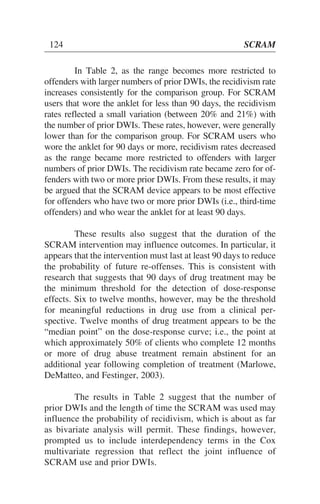 In Table 2, as the range becomes more restricted to
offenders with larger numbers of prior DWIs, the recidivism rate
increases consistently for the comparison group. For SCRAM
users that wore the anklet for less than 90 days, the recidivism
rates reflected a small variation (between 20% and 21%) with
the number of prior DWIs. These rates, however, were generally
lower than for the comparison group. For SCRAM users who
wore the anklet for 90 days or more, recidivism rates decreased
as the range became more restricted to offenders with larger
numbers of prior DWIs. The recidivism rate became zero for of-
fenders with two or more prior DWIs. From these results, it may
be argued that the SCRAM device appears to be most effective
for offenders who have two or more prior DWIs (i.e., third-time
offenders) and who wear the anklet for at least 90 days.
These results also suggest that the duration of the
SCRAM intervention may influence outcomes. In particular, it
appears that the intervention must last at least 90 days to reduce
the probability of future re-offenses. This is consistent with
research that suggests that 90 days of drug treatment may be
the minimum threshold for the detection of dose-response
effects. Six to twelve months, however, may be the threshold
for meaningful reductions in drug use from a clinical per-
spective. Twelve months of drug treatment appears to be the
“median point” on the dose-response curve; i.e., the point at
which approximately 50% of clients who complete 12 months
or more of drug abuse treatment remain abstinent for an
additional year following completion of treatment (Marlowe,
DeMatteo, and Festinger, 2003).
The results in Table 2 suggest that the number of
prior DWIs and the length of time the SCRAM was used may
influence the probability of recidivism, which is about as far
as bivariate analysis will permit. These findings, however,
prompted us to include interdependency terms in the Cox
multivariate regression that reflect the joint influence of
SCRAM use and prior DWIs.
124 SCRAM
 