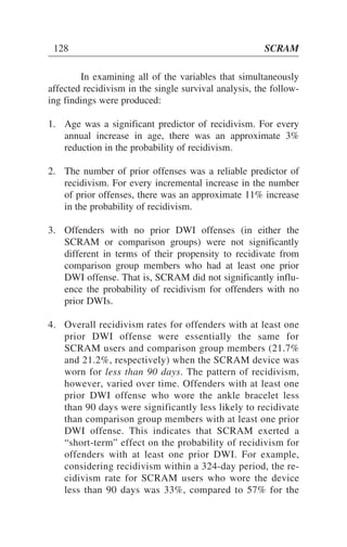 In examining all of the variables that simultaneously
affected recidivism in the single survival analysis, the follow-
ing findings were produced:
1. Age was a significant predictor of recidivism. For every
annual increase in age, there was an approximate 3%
reduction in the probability of recidivism.
2. The number of prior offenses was a reliable predictor of
recidivism. For every incremental increase in the number
of prior offenses, there was an approximate 11% increase
in the probability of recidivism.
3. Offenders with no prior DWI offenses (in either the
SCRAM or comparison groups) were not significantly
different in terms of their propensity to recidivate from
comparison group members who had at least one prior
DWI offense. That is, SCRAM did not significantly influ-
ence the probability of recidivism for offenders with no
prior DWIs.
4. Overall recidivism rates for offenders with at least one
prior DWI offense were essentially the same for
SCRAM users and comparison group members (21.7%
and 21.2%, respectively) when the SCRAM device was
worn for less than 90 days. The pattern of recidivism,
however, varied over time. Offenders with at least one
prior DWI offense who wore the ankle bracelet less
than 90 days were significantly less likely to recidivate
than comparison group members with at least one prior
DWI offense. This indicates that SCRAM exerted a
“short-term” effect on the probability of recidivism for
offenders with at least one prior DWI. For example,
considering recidivism within a 324-day period, the re-
cidivism rate for SCRAM users who wore the device
less than 90 days was 33%, compared to 57% for the
128 SCRAM
 