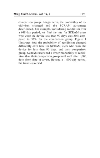comparison group. Longer term, the probability of re-
cidivism changed and the SCRAM advantage
deteriorated. For example, considering recidivism over
a 648-day period, we find the rate for SCRAM users
who wore the device less than 90 days was 30% com-
pared to 32% for the comparison group. Figure 1
illustrates how the probability of recidivism changed
differently over time for SCRAM users who wore the
device for less than 90 days, and their comparison
group. SCRAM users had a lower probability of recidi-
vism than their comparison group until well after 1,000
days from date of arrest. Beyond a 1,000-day period,
the trends reversed.
Drug Court Review, Vol. VI, 2 129
 