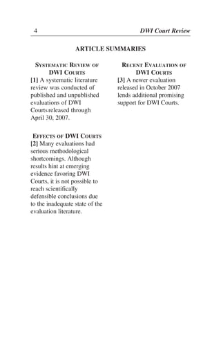 4 DWI Court Review
ARTICLE SUMMARIES
SYSTEMATIC REVIEW OF
DWI COURTS
[1] A systematic literature
review was conducted of
published and unpublished
evaluations of DWI
Courtsreleased through
April 30, 2007.
EFFECTS OF DWI COURTS
[2] Many evaluations had
serious methodological
shortcomings. Although
results hint at emerging
evidence favoring DWI
Courts, it is not possible to
reach scientifically
defensible conclusions due
to the inadequate state of the
evaluation literature.
RECENT EVALUATION OF
DWI COURTS
[3] A newer evaluation
released in October 2007
lends additional promising
support for DWI Courts.
 
