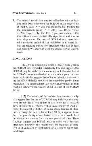 5. The overall recidivism rate for offenders with at least
one prior DWI who wore the SCRAM ankle bracelet for
at least 90 days (N ϭ 29) was about one half the rate for
the comparison group (N ϭ 241); i.e., 10.3% versus
21.2%, respectively. The Cox regression indicated that
this difference was statistically significant and was not
time dependent. The use of SCRAM was associated
with a reduced probability of recidivism at all times dur-
ing the tracking period for offenders who had at least
one prior DWI and who used the device for at least 90
days.
CONCLUSIONS
The 3.5% re-offense rate while offenders were wearing
the SCRAM ankle bracelet is relatively low and suggests that
SCRAM may be useful as a monitoring tool. Because half of
the SCRAM users re-offended at some other point in time,
these results further suggest that offender behavior while wear-
ing the SCRAM device may have the potential to predict future
recidivism. The small sample size, however, precludes us from
reaching definitive conclusions about this use of the SCRAM
device.
[12] The results of the multivariate survival analy-
sis suggest that the use of SCRAM may influence the long-
term probability of recidivism if it is worn for at least 90
days or more by offenders with at least one prior DWI of-
fense. Consistent with the substance abuse treatment litera-
ture, wearing the device for at least 90 days appears to re-
duce the probability of recidivism over what it would be if
the device were worn for a shorter period of time. These
findings suggest that SCRAM may be effective with repeat
offenders; however, the results must be regarded as tenta-
tive until validated by replication or a stronger experimen-
tal design.
Drug Court Review, Vol. VI, 2 131
 