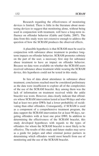 Research regarding the effectiveness of monitoring
devices is limited. There is little in the literature about moni-
toring devices to suggest that monitoring alone, without being
used in conjunction with treatment, will have a long-term in-
fluence on offender behavior (Gable and Gable, 2007). The
data from this study were not extensive enough to address the
question of how the SCRAM produces the observed effects.
A plausible hypothesis is that SCRAM must be used in
conjunction with substance abuse treatment to produce long-
term impacts on offender behavior. SCRAM promotes sobriety
on the part of the user, a necessary first step for substance
abuse treatment to have an impact on offender behavior.
Because no data were available on whether the SCRAM users
received substance abuse treatment while wearing the SCRAM
device, this hypothesis could not be tested in this study.
In lieu of data about attendance in substance abuse
treatment, conclusions reached must be considered preliminary
as the data were insufficient to explore all of the complexities
of the use of the SCRAM bracelet. Key among them was the
lack of information on treatment received while the ankle
bracelet was worn. However, data clearly indicate that offend-
ers whose SCRAM intervention lasted at least 90 days and who
had at least two prior DWIs had a lower probability of recidi-
vating than other offenders. Consequently, if SCRAM is used
as a component of a comprehensive treatment program, the
data support the SCRAM intervention for at least 90 days, tar-
geting offenders with at least one prior DWI. In addition to
determining the effectiveness of the SCRAM bracelet, this
study developed hypotheses with regards to the types of
offenders for whom the SCRAM bracelet is most likely to be
effective. The results of this study and future studies may serve
as a guide for judges and other criminal justice partners in
determining which offenders would most benefit from use of
monitoring and the use of the SCRAM bracelet.
132 SCRAM
 