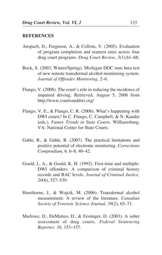 REFERENCES
Anspach, D., Ferguson, A., & Collom, V. (2005). Evaluation
of program completion and rearrest rates across four
drug court programs. Drug Court Review, 5(1),61–68.
Bock, S. (2003, Winter/Spring). Michigan DOC runs beta test
of new remote transdermal alcohol monitoring system.
Journal of Offender Monitoring, 2–6.
Flango, V. (2008). The court’s role in reducing the incidence of
impaired driving. Retrieved, August 5, 2008 from
http://www.courtsanddwi.org/
Flango, V. E., & Flango, C. R. (2006). What’s happening with
DWI courts? In C. Flango, C. Campbell, & N. Kauder
(eds.), Future Trends in State Courts. Williamsburg,
VA: National Center for State Courts.
Gable, R., & Gable, R. (2007). The practical limitations and
positive potential of electronic monitoring. Corrections
Compendium, 6, 6–8, 40–42.
Gould, L. A., & Gould, K. H. (1992). First-time and multiple-
DWI offenders: A comparison of criminal history
records and BAC levels. Journal of Criminal Justice,
20(6), 527–539.
Hawthorne, J., & Wojcik, M. (2006). Transdermal alcohol
measurement: A review of the literature. Canadian
Society of Forensic Science Journal, 39(2), 65–71.
Marlowe, D., DeMatteo, D., & Festinger, D. (2003). A sober
assessment of drug courts. Federal Sentencing
Reporter. 16, 153–157.
Drug Court Review, Vol. VI, 2 133
 