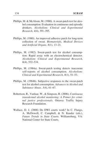 Phillips, M. & McAloon, M. (1980). A sweat-patch test for alco-
hol consumption: Evaluation in continuous and episodic
drinkers. Alcoholism: Clinical and Experimental
Research, 4(4), 391–395.
Phillips, M. (1980). An improved adhesive patch for long-term
collection of sweat. Biomaterials, Medical Devices
and Artificial Organs. 8(1), 13–21.
Phillips, M. (1982). Sweat-patch test for alcohol consump-
tion: Rapid assay with an electrochemical detector.
Alcoholism: Clinical and Experimental Research,
6(4), 532–534.
Phillips, M. (1984a). Sweat-patch testing detects inaccurate
self-reports of alcohol consumption. Alcoholism:
Clinical and Experimental Research, 8(1), 51–53.
Phillips, M. (1984b). Subjective responses to the sweat-patch
test for alcohol consumption. Advances in Alcohol and
Substance Abuse, 3(4), 61–67.
Robertson, R., Vanlaar, W., & Simpson, H. (2006). Continuous
transdermal alcohol monitoring: A Primer for crimi-
nal justice professionals. Ottawa: Traffic Injury
Research Foundation.
Wallace, D. J. (2008) Do DWI courts work? In C. Flango,
A. McDowell, C. Campbell, & N. Kauder (eds.),
Future Trends in State Courts. Williamsburg, VA:
National Center for State Courts.
134 SCRAM
 