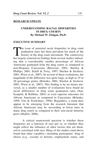 Drug Court Review, Vol. VI, 2 135
RESEARCH UPDATE
UNDERSTANDING RACIAL DISPARITIES
IN DRUG COURTS
By Michael W. Finigan, Ph.D.
EXECUTIVE SUMMARY
T
he issue of potential racial disparities in drug court
graduation rates has been prevalent for much of the
history of the drug court movement. The controversy
has largely centered on findings from several studies indicat-
ing that a considerably smaller percentage of African
Americans graduated from the drug courts as compared to
non-Hispanic Caucasians (Brewster, 2001; Hartley &
Phillips, 2001; Schiff & Terry, 1997; Shichor & Sechrest,
2001; Wiest et al., 2007). In several of these evaluations, the
magnitude of the difference was quite large, as high as 25 to
30 percentage points (Belenko, 2001; Shichor & Sechrest,
2001; Wiest et al., 2007). This finding is by no means uni-
versal, as a smaller number of evaluations have found no
racial differences in drug court graduation rates (Sau,
Scarpitti, & Robbins, 2001) or even superior outcomes for
African Americans as compared to Caucasians (Belenko,
1999; Vito & Tewksbury, 1998). Regardless, a trend does
appear to be emerging from the research literature that
African Americans may be succeeding at lower rates in
many drug courts as compared to their non-racial minority
peers (Shaffer, 2006).
A critical unanswered question is whether these
disparities are a function of race per se, or whether they
might reflect the influence of other factors that are them-
selves correlated with race. Many of the studies cited above
found that other variables—including participants’ drug of
choice (e.g., cocaine or heroin), employment status, and
 