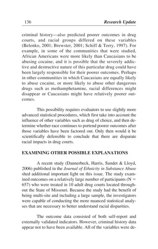 criminal history—also predicted poorer outcomes in drug
courts, and racial groups differed on these variables
(Belenko, 2001; Brewster, 2001; Schiff & Terry, 1997). For
example, in some of the communities that were studied,
African Americans were more likely than Caucasians to be
abusing cocaine, and it is possible that the severely addic-
tive and destructive nature of this particular drug could have
been largely responsible for their poorer outcomes. Perhaps
in other communities in which Caucasians are equally likely
to abuse cocaine, or more likely to abuse other dangerous
drugs such as methamphetamine, racial differences might
disappear or Caucasians might have relatively poorer out-
comes.
This possibility requires evaluators to use slightly more
advanced statistical procedures, which first take into account the
influence of other variables such as drug of choice, and then de-
termine whether race continues to portend poorer outcomes after
those variables have been factored out. Only then would it be
scientifically defensible to conclude that there are disparate
racial impacts in drug courts.
EXAMINING OTHER POSSIBLE EXPLANATIONS
A recent study (Dannerbeck, Harris, Sundet & Lloyd,
2006) published in the Journal of Ethnicity in Substance Abuse
shed additional important light on this issue. The study exam-
ined outcomes on a relatively large number of participants (N ϭ
657) who were treated in 10 adult drug courts located through-
out the State of Missouri. Because the study had the benefit of
being multi-site and including a large sample, the investigators
were capable of conducting the more nuanced statistical analy-
ses that are necessary to better understand racial disparities.
The outcome data consisted of both self-report and
externally validated indicators. However, criminal history data
appear not to have been available. All of the variables were de-
136 Research Update
 
