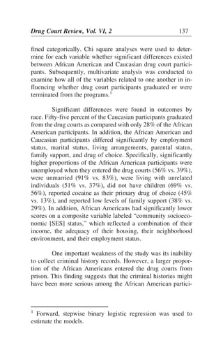 fined categorically. Chi square analyses were used to deter-
mine for each variable whether significant differences existed
between African American and Caucasian drug court partici-
pants. Subsequently, multivariate analysis was conducted to
examine how all of the variables related to one another in in-
fluencing whether drug court participants graduated or were
terminated from the programs.1
Significant differences were found in outcomes by
race. Fifty-five percent of the Caucasian participants graduated
from the drug courts as compared with only 28% of the African
American participants. In addition, the African American and
Caucasian participants differed significantly by employment
status, marital status, living arrangements, parental status,
family support, and drug of choice. Specifically, significantly
higher proportions of the African American participants were
unemployed when they entered the drug courts (56% vs. 39%),
were unmarried (91% vs. 83%), were living with unrelated
individuals (51% vs. 37%), did not have children (69% vs.
56%), reported cocaine as their primary drug of choice (45%
vs. 13%), and reported low levels of family support (38% vs.
29%). In addition, African Americans had significantly lower
scores on a composite variable labeled “community socioeco-
nomic [SES] status,” which reflected a combination of their
income, the adequacy of their housing, their neighborhood
environment, and their employment status.
One important weakness of the study was its inability
to collect criminal history records. However, a larger propor-
tion of the African Americans entered the drug courts from
prison. This finding suggests that the criminal histories might
have been more serious among the African American partici-
Drug Court Review, Vol. VI, 2 137
1
Forward, stepwise binary logistic regression was used to
estimate the models.
 