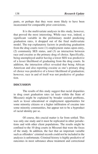 pants, or perhaps that they were more likely to have been
incarcerated for comparable prior convictions.
It is the multivariate analyses in this study, however,
that proved the most interesting. While race was, indeed, a
significant variable in the preliminary model predicting
graduation rates, it dropped out of the final multivariate
model. The top explanatory factors in predicting graduation
from the drug courts were (1) employment status upon entry,
(2) community SES status, and (3) an interaction between
race and cocaine as the primary drug of choice. Specifically,
being unemployed and/or having a lower SES was predictive
of a lesser likelihood of graduating from the drug courts. In
addition, the interaction effect revealed that being African
American and also reporting cocaine as one’s primary drug
of choice was predictive of a lower likelihood of graduation;
however, race in and of itself was not predictive of gradua-
tion.
DISCUSSION
The results of this study suggest that racial disparities
in drug court graduation rates (at least within the State of
Missouri) might be explained by broader societal problems,
such as lesser educational or employment opportunities for
some minority citizens or a higher infiltration of cocaine into
some minority communities, but appear not to be a byproduct
of racial identity per se.
Of course, this crucial matter is far from settled. This
was only one study and it must be replicated in other jurisdic-
tions and with other client populations. The results might be
confined to the 10 drug courts in Missouri that were the focus
of the study. In addition, the fact that an important variable
such as offenders’ criminal records could not be included in the
analyses is unfortunate. Criminal history is highly predictive of
outcomes in most substance abuse treatment and correctional
138 Research Update
 