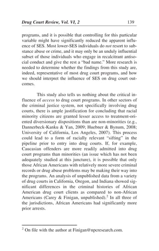 programs, and it is possible that controlling for this particular
variable might have significantly reduced the apparent influ-
ence of SES. Most lower-SES individuals do not resort to sub-
stance abuse or crime, and it may only be an unduly influential
subset of those individuals who engage in recalcitrant antiso-
cial conduct and give the rest a “bad name.” More research is
needed to determine whether the findings from this study are,
indeed, representative of most drug court programs, and how
we should interpret the influence of SES on drug court out-
comes.
This study also tells us nothing about the critical in-
fluence of access to drug court programs. In other sectors of
the criminal justice system, not specifically involving drug
courts, there is ample justification for concluding that racial
minority citizens are granted lesser access to treatment-ori-
ented diversionary dispositions than are non-minorities (e.g.,
Dannerbeck-Kanku & Yan, 2009; Huebner & Bynum, 2008;
University of California, Los Angeles, 2007). This process
could lead to a form of racially relevant “sifting” in the
pipeline prior to entry into drug courts. If, for example,
Caucasian offenders are more readily admitted into drug
court programs than minorities (an issue which has not been
adequately studied at this juncture), it is possible that only
those African Americans with relatively more severe criminal
records or drug abuse problems may be making their way into
the programs. An analysis of unpublished data from a variety
of drug courts in California, Oregon, and Indiana showed sig-
nificant differences in the criminal histories of African
American drug court clients as compared to non-African
Americans (Carey & Finigan, unpublished).2
In all three of
the jurisdictions, African Americans had significantly more
prior arrests.
Drug Court Review, Vol. VI, 2 139
2
On file with the author at Finigan@npcresearch.com.
 