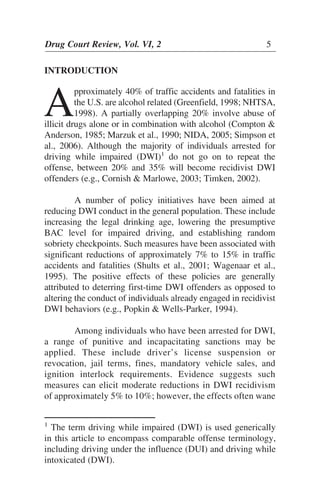 INTRODUCTION
A
pproximately 40% of traffic accidents and fatalities in
the U.S. are alcohol related (Greenfield, 1998; NHTSA,
1998). A partially overlapping 20% involve abuse of
illicit drugs alone or in combination with alcohol (Compton &
Anderson, 1985; Marzuk et al., 1990; NIDA, 2005; Simpson et
al., 2006). Although the majority of individuals arrested for
driving while impaired (DWI)1
do not go on to repeat the
offense, between 20% and 35% will become recidivist DWI
offenders (e.g., Cornish & Marlowe, 2003; Timken, 2002).
A number of policy initiatives have been aimed at
reducing DWI conduct in the general population. These include
increasing the legal drinking age, lowering the presumptive
BAC level for impaired driving, and establishing random
sobriety checkpoints. Such measures have been associated with
significant reductions of approximately 7% to 15% in traffic
accidents and fatalities (Shults et al., 2001; Wagenaar et al.,
1995). The positive effects of these policies are generally
attributed to deterring first-time DWI offenders as opposed to
altering the conduct of individuals already engaged in recidivist
DWI behaviors (e.g., Popkin & Wells-Parker, 1994).
Among individuals who have been arrested for DWI,
a range of punitive and incapacitating sanctions may be
applied. These include driver’s license suspension or
revocation, jail terms, fines, mandatory vehicle sales, and
ignition interlock requirements. Evidence suggests such
measures can elicit moderate reductions in DWI recidivism
of approximately 5% to 10%; however, the effects often wane
Drug Court Review, Vol. VI, 2 5
1
The term driving while impaired (DWI) is used generically
in this article to encompass comparable offense terminology,
including driving under the influence (DUI) and driving while
intoxicated (DWI).
 