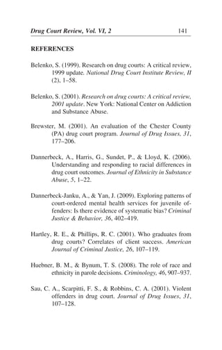 REFERENCES
Belenko, S. (1999). Research on drug courts: A critical review,
1999 update. National Drug Court Institute Review, II
(2), 1–58.
Belenko, S. (2001). Research on drug courts: A critical review,
2001 update. New York: National Center on Addiction
and Substance Abuse.
Brewster, M. (2001). An evaluation of the Chester County
(PA) drug court program. Journal of Drug Issues, 31,
177–206.
Dannerbeck, A., Harris, G., Sundet, P., & Lloyd, K. (2006).
Understanding and responding to racial differences in
drug court outcomes. Journal of Ethnicity in Substance
Abuse, 5, 1–22.
Dannerbeck-Janku, A., & Yan, J. (2009). Exploring patterns of
court-ordered mental health services for juvenile of-
fenders: Is there evidence of systematic bias? Criminal
Justice & Behavior, 36, 402–419.
Hartley, R. E., & Phillips, R. C. (2001). Who graduates from
drug courts? Correlates of client success. American
Journal of Criminal Justice, 26, 107–119.
Huebner, B. M., & Bynum, T. S. (2008). The role of race and
ethnicity in parole decisions. Criminology, 46, 907–937.
Sau, C. A., Scarpitti, F. S., & Robbins, C. A. (2001). Violent
offenders in drug court. Journal of Drug Issues, 31,
107–128.
Drug Court Review, Vol. VI, 2 141
 