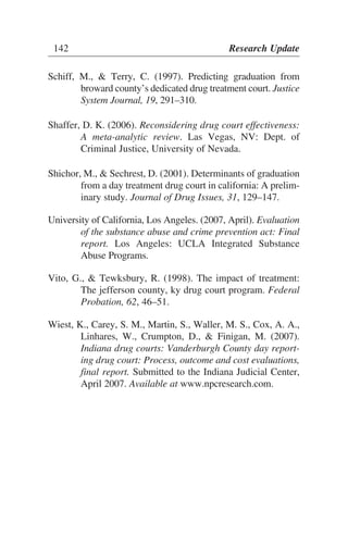 Schiff, M., & Terry, C. (1997). Predicting graduation from
broward county’s dedicated drug treatment court. Justice
System Journal, 19, 291–310.
Shaffer, D. K. (2006). Reconsidering drug court effectiveness:
A meta-analytic review. Las Vegas, NV: Dept. of
Criminal Justice, University of Nevada.
Shichor, M., & Sechrest, D. (2001). Determinants of graduation
from a day treatment drug court in california: A prelim-
inary study. Journal of Drug Issues, 31, 129–147.
University of California, Los Angeles. (2007, April). Evaluation
of the substance abuse and crime prevention act: Final
report. Los Angeles: UCLA Integrated Substance
Abuse Programs.
Vito, G., & Tewksbury, R. (1998). The impact of treatment:
The jefferson county, ky drug court program. Federal
Probation, 62, 46–51.
Wiest, K., Carey, S. M., Martin, S., Waller, M. S., Cox, A. A.,
Linhares, W., Crumpton, D., & Finigan, M. (2007).
Indiana drug courts: Vanderburgh County day report-
ing drug court: Process, outcome and cost evaluations,
final report. Submitted to the Indiana Judicial Center,
April 2007. Available at www.npcresearch.com.
142 Research Update
 