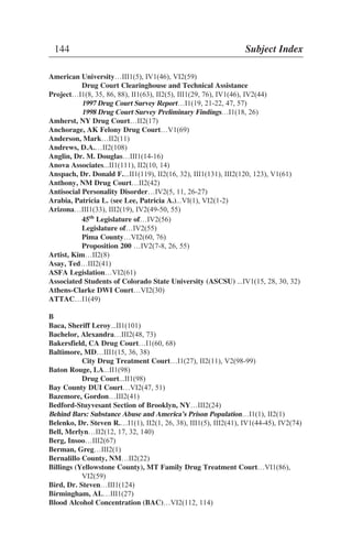 American University…III1(5), IV1(46), VI2(59)
Drug Court Clearinghouse and Technical Assistance
Project…I1(8, 35, 86, 88), II1(63), II2(5), III1(29, 76), IV1(46), IV2(44)
1997 Drug Court Survey Report…I1(19, 21-22, 47, 57)
1998 Drug Court Survey Preliminary Findings…I1(18, 26)
Amherst, NY Drug Court…II2(17)
Anchorage, AK Felony Drug Court…V1(69)
Anderson, Mark…II2(11)
Andrews, D.A.…II2(108)
Anglin, Dr. M. Douglas…III1(14-16)
Anova Associates...II1(111), II2(10, 14)
Anspach, Dr. Donald F....II1(119), II2(16, 32), III1(131), III2(120, 123), V1(61)
Anthony, NM Drug Court…II2(42)
Antisocial Personality Disorder…IV2(5, 11, 26-27)
Arabia, Patricia L. (see Lee, Patricia A.)...VI(1), VI2(1-2)
Arizona…III1(33), III2(19), IV2(49-50, 55)
45th
Legislature of…IV2(56)
Legislature of…IV2(55)
Pima County…VI2(60, 76)
Proposition 200 …IV2(7-8, 26, 55)
Artist, Kim…II2(8)
Asay, Ted…III2(41)
ASFA Legislation…VI2(61)
Associated Students of Colorado State University (ASCSU) ...IV1(15, 28, 30, 32)
Athens-Clarke DWI Court…VI2(30)
ATTAC…I1(49)
B
Baca, Sheriff Leroy...II1(101)
Bachelor, Alexandra…III2(48, 73)
Bakersfield, CA Drug Court…I1(60, 68)
Baltimore, MD…III1(15, 36, 38)
City Drug Treatment Court…I1(27), II2(11), V2(98-99)
Baton Rouge, LA...II1(98)
Drug Court...II1(98)
Bay County DUI Court…VI2(47, 51)
Bazemore, Gordon…III2(41)
Bedford-Stuyvesant Section of Brooklyn, NY…III2(24)
Behind Bars: Substance Abuse and America’s Prison Population…I1(1), II2(1)
Belenko, Dr. Steven R.…I1(1), II2(1, 26, 38), III1(5), III2(41), IV1(44-45), IV2(74)
Bell, Merlyn…II2(12, 17, 32, 140)
Berg, Insoo…III2(67)
Berman, Greg…III2(1)
Bernalillo County, NM…II2(22)
Billings (Yellowstone County), MT Family Drug Treatment Court…VI1(86),
VI2(59)
Bird, Dr. Steven…III1(124)
Birmingham, AL…III1(27)
Blood Alcohol Concentration (BAC)…VI2(112, 114)
144 Subject Index
 
