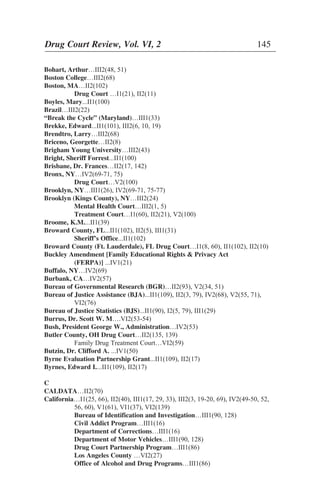 Bohart, Arthur…III2(48, 51)
Boston College…III2(68)
Boston, MA…II2(102)
Drug Court …I1(21), II2(11)
Boyles, Mary...II1(100)
Brazil…III2(22)
“Break the Cycle” (Maryland)…III1(33)
Brekke, Edward...II1(101), III2(6, 10, 19)
Brendtro, Larry…III2(68)
Briceno, Georgette…II2(8)
Brigham Young University…III2(43)
Bright, Sheriff Forrest...II1(100)
Brisbane, Dr. Frances…II2(17, 142)
Bronx, NY…IV2(69-71, 75)
Drug Court…V2(100)
Brooklyn, NY…III1(26), IV2(69-71, 75-77)
Brooklyn (Kings County), NY…III2(24)
Mental Health Court…III2(1, 5)
Treatment Court…I1(60), II2(21), V2(100)
Broome, K.M....II1(39)
Broward County, FL...II1(102), II2(5), III1(31)
Sheriff’s Office...II1(102)
Broward County (Ft. Lauderdale), FL Drug Court…I1(8, 60), II1(102), II2(10)
Buckley Amendment [Family Educational Rights & Privacy Act
(FERPA)] ...IV1(21)
Buffalo, NY…IV2(69)
Burbank, CA…IV2(57)
Bureau of Governmental Research (BGR)…II2(93), V2(34, 51)
Bureau of Justice Assistance (BJA)...II1(109), II2(3, 79), IV2(68), V2(55, 71),
VI2(76)
Bureau of Justice Statistics (BJS)...II1(90), I2(5, 79), III1(29)
Burrus, Dr. Scott W. M….VI2(53-54)
Bush, President George W., Administration…IV2(53)
Butler County, OH Drug Court…II2(135, 139)
Family Drug Treatment Court…VI2(59)
Butzin, Dr. Clifford A. ...IV1(50)
Byrne Evaluation Partnership Grant...II1(109), II2(17)
Byrnes, Edward I....II1(109), II2(17)
C
CALDATA…II2(70)
California…I1(25, 66), II2(40), III1(17, 29, 33), III2(3, 19-20, 69), IV2(49-50, 52,
56, 60), V1(61), VI1(37), VI2(139)
Bureau of Identification and Investigation…III1(90, 128)
Civil Addict Program…III1(16)
Department of Corrections…III1(16)
Department of Motor Vehicles…III1(90, 128)
Drug Court Partnership Program…III1(86)
Los Angeles County …VI2(27)
Office of Alcohol and Drug Programs…III1(86)
Drug Court Review, Vol. VI, 2 145
 