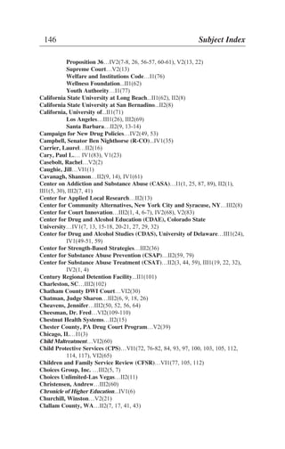 Proposition 36…IV2(7-8, 26, 56-57, 60-61), V2(13, 22)
Supreme Court…V2(13)
Welfare and Institutions Code…I1(76)
Wellness Foundation...II1(62)
Youth Authority…I1(77)
California State University at Long Beach...II1(62), II2(8)
California State University at San Bernadino...II2(8)
California, University of...II1(71)
Los Angeles…III1(26), III2(69)
Santa Barbara…II2(9, 13-14)
Campaign for New Drug Policies…IV2(49, 53)
Campbell, Senator Ben Nighthorse (R-CO)...IV1(35)
Carrier, Laurel…II2(16)
Cary, Paul L.… IV1(83), V1(23)
Casebolt, Rachel…V2(2)
Caughie, Jill…VI1(1)
Cavanagh, Shannon…II2(9, 14), IV1(61)
Center on Addiction and Substance Abuse (CASA)…I1(1, 25, 87, 89), II2(1),
III1(5, 30), III2(7, 41)
Center for Applied Local Research…II2(13)
Center for Community Alternatives, New York City and Syracuse, NY…III2(8)
Center for Court Innovation…III2(1, 4, 6-7), IV2(68), V2(83)
Center for Drug and Alcohol Education (CDAE), Colorado State
University…IV1(7, 13, 15-18, 20-21, 27, 29, 32)
Center for Drug and Alcohol Studies (CDAS), University of Delaware…III1(24),
IV1(49-51, 59)
Center for Strength-Based Strategies…III2(36)
Center for Substance Abuse Prevention (CSAP)…II2(59, 79)
Center for Substance Abuse Treatment (CSAT)…II2(3, 44, 59), III1(19, 22, 32),
IV2(1, 4)
Century Regional Detention Facility...II1(101)
Charleston, SC…III2(102)
Chatham County DWI Court…VI2(30)
Chatman, Judge Sharon…III2(6, 9, 18, 26)
Cheavens, Jennifer…III2(50, 52, 56, 64)
Cheesman, Dr. Fred…VI2(109-110)
Chestnut Health Systems…II2(15)
Chester County, PA Drug Court Program…V2(39)
Chicago, IL…I1(3)
Child Maltreatment…VI2(60)
Child Protective Services (CPS)…VI1(72, 76-82, 84, 93, 97, 100, 103, 105, 112,
114, 117), VI2(65)
Children and Family Service Review (CFSR)…VI1(77, 105, 112)
Choices Group, Inc. …III2(5, 7)
Choices Unlimited-Las Vegas…II2(11)
Christensen, Andrew…III2(60)
Chronicle of Higher Education...IV1(6)
Churchill, Winston…V2(21)
Clallam County, WA…II2(7, 17, 41, 43)
146 Subject Index
 