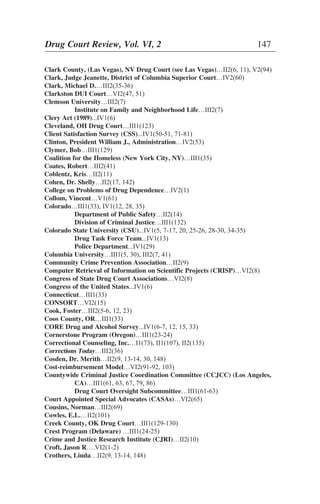 Clark County, (Las Vegas), NV Drug Court (see Las Vegas)…II2(6, 11), V2(94)
Clark, Judge Jeanette, District of Columbia Superior Court…IV2(60)
Clark, Michael D.…III2(35-36)
Clarkston DUI Court…VI2(47, 51)
Clemson University…III2(7)
Institute on Family and Neighborhood Life…III2(7)
Clery Act (1989)...IV1(6)
Cleveland, OH Drug Court…III1(123)
Client Satisfaction Survey (CSS)...IV1(50-51, 71-81)
Clinton, President William J., Administration…IV2(53)
Clymer, Bob…III1(129)
Coalition for the Homeless (New York City, NY)…III1(35)
Coates, Robert…III2(41)
Coblentz, Kris…II2(11)
Cohen, Dr. Shelly…II2(17, 142)
College on Problems of Drug Dependence…IV2(1)
Collom, Vincent…V1(61)
Colorado…III1(33), IV1(12, 28, 35)
Department of Public Safety…II2(14)
Division of Criminal Justice…III1(132)
Colorado State University (CSU)...IV1(5, 7-17, 20, 25-26, 28-30, 34-35)
Drug Task Force Team...IV1(13)
Police Department...IV1(29)
Columbia University…III1(5, 30), III2(7, 41)
Community Crime Prevention Association…II2(9)
Computer Retrieval of Information on Scientific Projects (CRISP)…VI2(8)
Congress of State Drug Court Associations…VI2(8)
Congress of the United States...IV1(6)
Connecticut…III1(33)
CONSORT…VI2(15)
Cook, Foster…III2(5-6, 12, 23)
Coos County, OR…III1(33)
CORE Drug and Alcohol Survey...IV1(6-7, 12, 15, 33)
Cornerstone Program (Oregon)…III1(23-24)
Correctional Counseling, Inc.…I1(73), II1(107), II2(135)
Corrections Today…III2(36)
Cosden, Dr. Merith…II2(9, 13-14, 30, 148)
Cost-reimbursement Model…VI2(91-92, 103)
Countywide Criminal Justice Coordination Committee (CCJCC) (Los Angeles,
CA)…III1(61, 63, 67, 79, 86)
Drug Court Oversight Subcommittee…III1(61-63)
Court Appointed Special Advocates (CASAs)…VI2(65)
Cousins, Norman…III2(69)
Cowles, E.L.…II2(101)
Creek County, OK Drug Court…III1(129-130)
Crest Program (Delaware) …III1(24-25)
Crime and Justice Research Institute (CJRI)…II2(10)
Croft, Jason R….VI2(1-2)
Crothers, Linda…II2(9, 13-14, 148)
Drug Court Review, Vol. VI, 2 147
 