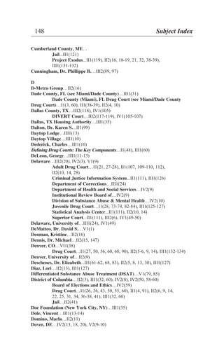 Cumberland County, ME…
Jail...II1(121)
Project Exodus...II1(119), II2(16, 18-19, 21, 32, 38-39),
III1(131-132)
Cunningham, Dr. Phillippe B.…III2(89, 97)
D
D-Metro Group…II2(16)
Dade County, FL (see Miami/Dade County)…III1(31)
Dade County (Miami), FL Drug Court (see Miami/Dade County
Drug Court)…I1(3, 60), II1(38-39), II2(4, 10)
Dallas County, TX…III2(118), IV1(105)
DIVERT Court…III2(117-119), IV1(105-107)
Dallas, TX Housing Authority…III1(35)
Dalton, Dr. Karen S....II1(99)
Daytop Lodge…III1(13)
Daytop Village…III1(10)
Dederick, Charles…III1(10)
Defining Drug Courts: The Key Components…I1(48), III1(60)
DeLeon, George…III1(11-13)
Delaware…III2(20), IV2(3), V1(9)
Adult Drug Court…I1(21, 27-28), II1(107, 109-110, 112),
II2(10, 14, 28)
Criminal Justice Information System...II1(111), III1(126)
Department of Corrections…III1(24)
Department of Health and Social Services…IV2(9)
Institutional Review Board of…IV2(9)
Division of Substance Abuse & Mental Health…IV2(10)
Juvenile Drug Court…I1(28, 73-74, 82-84), III1(125-127)
Statistical Analysis Center...II1(111), II2(10, 14)
Superior Court...II1(111), III2(6), IV1(49-50)
Delaware, University of…III1(24), IV1(49)
DeMatteo, Dr. David S.…V1(1)
Denman, Kristine…II2(16)
Dennis, Dr. Michael…II2(15, 147)
Denver, CO…VI1(38)
Drug Court…I1(27, 50, 56, 60, 68, 90), II2(5-6, 9, 14), III1(132-134)
Denver, University of…II2(9)
Deschenes, Dr. Elizabeth...II1(61-62, 68, 83), II2(5, 8, 13, 30), III1(127)
Diaz, Lori…II2(13), III1(127)
Differentiated Substance Abuse Treatment (DSAT)…V1(79, 85)
District of Columbia…II2(3), III1(32, 60), IV2(8), IV2(50, 58-60)
Board of Elections and Ethics…IV2(59)
Drug Court…I1(26, 36, 43, 50, 55, 60), II1(4, 91), II2(6, 9, 14,
22, 25, 31, 34, 36-38, 41), III1(32, 60)
Jail…II2(41)
Doe Foundation (New York City, NY)…III1(35)
Dole, Vincent…III1(13-14)
Domino, Marla…II2(11)
Dover, DE…IV2(13, 18, 20), V2(9-10)
148 Subject Index
 