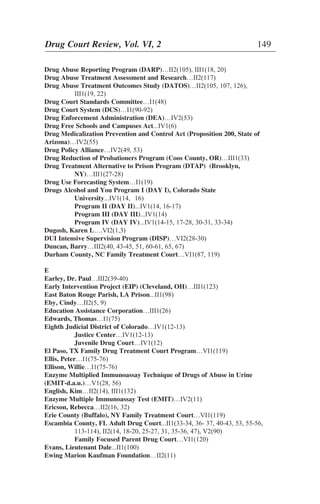 Drug Abuse Reporting Program (DARP)…II2(105), III1(18, 20)
Drug Abuse Treatment Assessment and Research…II2(117)
Drug Abuse Treatment Outcomes Study (DATOS)…II2(105, 107, 126),
III1(19, 22)
Drug Court Standards Committee…I1(48)
Drug Court System (DCS)…I1(90-92)
Drug Enforcement Administration (DEA)…IV2(53)
Drug Free Schools and Campuses Act...IV1(6)
Drug Medicalization Prevention and Control Act (Proposition 200, State of
Arizona)…IV2(55)
Drug Policy Alliance…IV2(49, 53)
Drug Reduction of Probationers Program (Coos County, OR)…III1(33)
Drug Treatment Alternative to Prison Program (DTAP) (Brooklyn,
NY)…III1(27-28)
Drug Use Forecasting System…I1(19)
Drugs Alcohol and You Program I (DAY I), Colorado State
University...IV1(14, 16)
Program II (DAY II)...IV1(14, 16-17)
Program III (DAY III)...IV1(14)
Program IV (DAY IV)...IV1(14-15, 17-28, 30-31, 33-34)
Dugosh, Karen L….VI2(1,3)
DUI Intensive Supervision Program (DISP)…VI2(28-30)
Duncan, Barry…III2(40, 43-45, 51, 60-61, 65, 67)
Durham County, NC Family Treatment Court…VI1(87, 119)
E
Earley, Dr. Paul…III2(39-40)
Early Intervention Project (EIP) (Cleveland, OH)…III1(123)
East Baton Rouge Parish, LA Prison...II1(98)
Eby, Cindy…II2(5, 9)
Education Assistance Corporation…III1(26)
Edwards, Thomas…I1(75)
Eighth Judicial District of Colorado…IV1(12-13)
Justice Center…IV1(12-13)
Juvenile Drug Court…IV1(12)
El Paso, TX Family Drug Treatment Court Program…VI1(119)
Ellis, Peter…I1(75-76)
Ellison, Willie…I1(75-76)
Enzyme Multiplied Immunoassay Technique of Drugs of Abuse in Urine
(EMIT-d.a.u.)…V1(28, 56)
English, Kim…II2(14), III1(132)
Enzyme Multiple Immunoassay Test (EMIT)…IV2(11)
Ericson, Rebecca…II2(16, 32)
Erie County (Buffalo), NY Family Treatment Court…VI1(119)
Escambia County, FL Adult Drug Court...II1(33-34, 36- 37, 40-43, 53, 55-56,
113-114), II2(14, 18-20, 25-27, 31, 35-36, 47), V2(90)
Family Focused Parent Drug Court…VI1(120)
Evans, Lieutenant Dale...II1(100)
Ewing Marion Kaufman Foundation…II2(11)
Drug Court Review, Vol. VI, 2 149
 