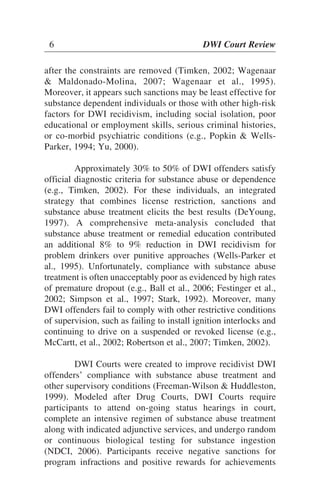 after the constraints are removed (Timken, 2002; Wagenaar
& Maldonado-Molina, 2007; Wagenaar et al., 1995).
Moreover, it appears such sanctions may be least effective for
substance dependent individuals or those with other high-risk
factors for DWI recidivism, including social isolation, poor
educational or employment skills, serious criminal histories,
or co-morbid psychiatric conditions (e.g., Popkin & Wells-
Parker, 1994; Yu, 2000).
Approximately 30% to 50% of DWI offenders satisfy
official diagnostic criteria for substance abuse or dependence
(e.g., Timken, 2002). For these individuals, an integrated
strategy that combines license restriction, sanctions and
substance abuse treatment elicits the best results (DeYoung,
1997). A comprehensive meta-analysis concluded that
substance abuse treatment or remedial education contributed
an additional 8% to 9% reduction in DWI recidivism for
problem drinkers over punitive approaches (Wells-Parker et
al., 1995). Unfortunately, compliance with substance abuse
treatment is often unacceptably poor as evidenced by high rates
of premature dropout (e.g., Ball et al., 2006; Festinger et al.,
2002; Simpson et al., 1997; Stark, 1992). Moreover, many
DWI offenders fail to comply with other restrictive conditions
of supervision, such as failing to install ignition interlocks and
continuing to drive on a suspended or revoked license (e.g.,
McCartt, et al., 2002; Robertson et al., 2007; Timken, 2002).
DWI Courts were created to improve recidivist DWI
offenders’ compliance with substance abuse treatment and
other supervisory conditions (Freeman-Wilson & Huddleston,
1999). Modeled after Drug Courts, DWI Courts require
participants to attend on-going status hearings in court,
complete an intensive regimen of substance abuse treatment
along with indicated adjunctive services, and undergo random
or continuous biological testing for substance ingestion
(NDCI, 2006). Participants receive negative sanctions for
program infractions and positive rewards for achievements
6 DWI Court Review
 