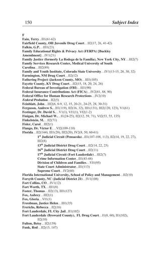F
Fain, Terry...II1(61-62)
Fairfield County, OH Juvenile Drug Court…II2(17, 26, 41-42)
Falkin, G.P.…III1(23)
Family Educational Rights & Privacy Act (FERPA) [Buckley
Amendment]…IV1(21)
Family Justice (formerly La Bodega de la Familia), New York City, NY…III2(7)
Family Services Research Center, Medical University of South
Carolina…III2(89)
Family and Youth Institute, Colorado State University…IV1(13-15, 28, 30, 32)
Farmington, NM Drug Court…II2(12)
Fathering Project (Jackson County, MO)…III1(105)
Fayette County, KY Drug Court…II2(15, 18, 20, 24, 26)
Federal Bureau of Investigation (FBI)…III1(90)
Federal Insurance Contributions Act (FICA)…IV2(81, 88, 90)
Federal Office for Human Research Protections…IV2(10)
Federal Probation…II2(5)
Feinblatt, John…III2(6, 8-9, 12, 15, 20-21, 24-25, 28, 30-31)
Ferguson, Andrew S....II1(119), II2(16, 32), III1(131), III2(120, 123), V1(61)
Festinger, Dr. David S.…V1(1), VI1(1), VI2(1-2)
Finigan, Dr. Michael W.…I1(24-25), II2(12, 59, 71), VI2(53, 55, 13 )
Finkelstein, M.…II2(71)
Fisler, Carol…III2(1)
Flango, Dr. Victor E….VI2(109-110)
Florida…II2(144), III1(28), III2(20), IV2(8, 50, 60-61)
1st
Judicial Circuit (Pensacola)...II1(107-108, 113), II2(14, 19, 22, 27),
III2(8)
13th
Judicial District Drug Court…II2(14, 22, 25)
16th
Judicial District Drug Court…II2(11)
17th
Judicial Circuit (Fort Lauderdale)…III2(7)
Crime Information Center...II1(43-44)
Division of Children and Families…VI1(95)
State Court Administrator...II1(113)
Supreme Court…IV2(60)
Florida International University, School of Policy and Management…II2(10)
Forsyth County, NC (Judicial District 21)…IV1(108)
Fort Collins, CO…IV1(12)
Fort Worth, TX…III1(8)
Foster, Thomas…II2(13), III1(127)
Fox, Aubrey…III2(1)
Fox, Gloria…VI1(1)
Freedman, Justice Helen…III1(35)
Frerichs, Rebecca…II2(16)
Fort Lauderdale, FL City Jail...II1(102)
Fort Lauderdale (Broward County), FL Drug Court…I1(8, 60), II1(102),
II2(10)
Fulton, Betsy…II2(139)
Funk, Rod…II2(15, 147)
150 Subject Index
5
 