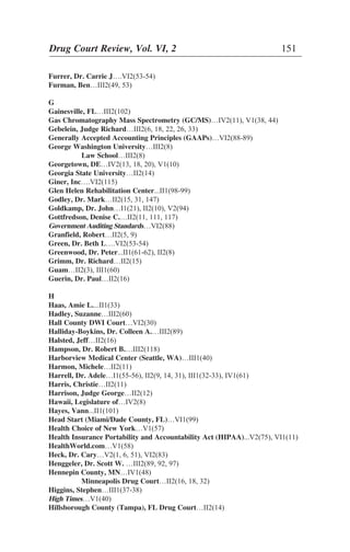 Furrer, Dr. Carrie J….VI2(53-54)
Furman, Ben…III2(49, 53)
G
Gainesville, FL…III2(102)
Gas Chromatography Mass Spectrometry (GC/MS)…IV2(11), V1(38, 44)
Gebelein, Judge Richard…III2(6, 18, 22, 26, 33)
Generally Accepted Accounting Principles (GAAPs)…VI2(88-89)
George Washington University…III2(8)
Law School…III2(8)
Georgetown, DE…IV2(13, 18, 20), V1(10)
Georgia State University…II2(14)
Giner, Inc….VI2(115)
Glen Helen Rehabilitation Center...II1(98-99)
Godley, Dr. Mark…II2(15, 31, 147)
Goldkamp, Dr. John…I1(21), II2(10), V2(94)
Gottfredson, Denise C.…II2(11, 111, 117)
Government Auditing Standards…VI2(88)
Granfield, Robert…II2(5, 9)
Green, Dr. Beth L….VI2(53-54)
Greenwood, Dr. Peter...II1(61-62), II2(8)
Grimm, Dr. Richard…II2(15)
Guam…II2(3), III1(60)
Guerin, Dr. Paul…II2(16)
H
Haas, Amie L....II1(33)
Hadley, Suzanne…III2(60)
Hall County DWI Court…VI2(30)
Halliday-Boykins, Dr. Colleen A.…III2(89)
Halsted, Jeff…II2(16)
Hampson, Dr. Robert B.…III2(118)
Harborview Medical Center (Seattle, WA)…III1(40)
Harmon, Michele…II2(11)
Harrell, Dr. Adele…I1(55-56), II2(9, 14, 31), III1(32-33), IV1(61)
Harris, Christie…II2(11)
Harrison, Judge George…II2(12)
Hawaii, Legislature of…IV2(8)
Hayes, Vann...II1(101)
Head Start (Miami/Dade County, FL)…VI1(99)
Health Choice of New York…V1(57)
Health Insurance Portability and Accountability Act (HIPAA)...V2(75), VI1(11)
HealthWorld.com…V1(58)
Heck, Dr. Cary…V2(1, 6, 51), VI2(83)
Henggeler, Dr. Scott W. …III2(89, 92, 97)
Hennepin County, MN…IV1(48)
Minneapolis Drug Court…II2(16, 18, 32)
Higgins, Stephen…III1(37-38)
High Times…V1(40)
Hillsborough County (Tampa), FL Drug Court…II2(14)
Drug Court Review, Vol. VI, 2 151
 