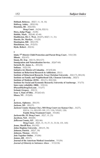 Holland, Rebecca…III2(7, 11, 14, 16)
Hollweg, Ashley…III2(118)
Honolulu, HI…III2(102)
Drug Court…I1(24), II2(11)
Hora, Judge Peggy…I1(48)
Hubble, Mark…III2(40, 42-44)
Huddleston, III, C. West...II1(87), III2(7, 11, 31)
Huestis, Dr. Marilyn…V1(28)
Huntington, Bill…III1(129)
Hutchinson, Asa…IV2(53)
Hyde, Robert…II2(16)
I
Idaho 7th
District Child Protection and Parent Drug Court…VI1(120)
Illinois…II2(147)
Imam, Dr. Iraj…II2(13), III1(127)
Immigration and Naturalization Service…II2(67-68)
Inciardi, Dr. James A.…III1(24)
Indiana…VI2(139)
Initiative 62, District of Columbia…IV2(58-60)
Institute on Behavioral Research in Addictions...II1(1)
Institute of Behavioral Research, Texas Christian University…II2(117), III1(18)
Institute on Family and Neighborhood Life, Clemson University…III2(7)
Institute of Medicine (IOM)…III1(21), III2(104)
Institute for Social and Economic Research, University of Anchorage…V1(73)
Inter-rater reliability (IRR)…VI2(16)
IPassedMyDrugTest.com…V1(57)
Ireland, Gregory…II2(12)
Issue 1, State of Ohio…IV2(62-63)
Ithaca, NY…IV2(69)
J
Jackson, Alphonso…III1(35)
Jackson, MS…III1(37)
Jackson County (Kansas City), MO Drug Court (see Kansas City)…I1(27),
II2(5-6, 11), III1(103-109, 113, 118), VI1(83, 120)
Family Drug Treatment Court…VI1(86)
Jacksonville, FL Drug Court…II2(7, 15, 23)
Jacobson, Neil…III2(60)
Jefferson County, KY…II2(146)
Drug Court…II2(5, 15, 19, 27, 31, 33-34, 135, 145)
Jenne, Sheriff Ken...II1(102)
Johns Hopkins University…III1(15, 38)
Johnson, Patrick…III2(7, 30)
Johnson, Thomas…II2(16)
Join Together Online…V1(86)
Jonnes, Jill…III1(7)
Journal of the American Medical Association…V1(56)
Journal of Ethnicity in Substance Abuse …V12(136)
152 Subject Index
 
