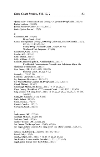 “Jump Start” of the Santa Clara County, CA Juvenile Drug Court…III2(72)
Justice Institute...II1(113)
Justice Research Center...II1(115), II2(13)
Justice System Journal… II2(5)
K
Kalamazoo, MI…III1(36)
Drug Court…I1(60)
Kansas City (Jackson County), MO Drug Court (see Jackson County)…I1(27),
II2(5-6, 11), III1(36, 104)
Family Drug Treatment Court…VI1(84, 89-90)
Newborn Crisis Program…VI1(84)
Kassebaum, Gene…II2(11)
Kazdin, A.E.…III2(48)
Kelly, Sharon…II2(83)
Kelly, William…II2(12)
Kennedy, President John F., Administration…III1(13)
Presidential Commission on Narcotics and Substance Abuse (the
Prettyman Commission)…III1(13)
Kent County, DE...II1(111-112), III1(125)
Superior Court…IV2(2), V1(2)
Kentucky…IV1(47, 59)
Kentucky, University of…II2(15)
Key Program (Delaware)…III1(24-25)
Key West (Monroe County), FL Drug Court…I1(21), II2(11)
Kidorf, Michael…III1(15)
Kimbrough-Melton, Dr. Robin…III2(7, 10, 15, 21, 25, 27)
Kings County (Brooklyn), NY Treatment Court…I1(60), II2(21), III1(26)
King County, WA Drug Court…II2(6, 12, 17, 22, 26-28, 32-33, 36, 38, 40, 135,
140-141)
Kirby, Dr. Kimberly...II1(1), V2(68)
Koch, Robert...II1(102)
Kuhn, Thomas…V2(78)
Kunkel, Carol A.…II2(12)
Kurhajetz, Sarah…II2(16)
L
Lackawanna, NY…IV2(69)
Lambert, Michael…III2(41-43)
Lankton, Carol…III2(61)
Larimer County, CO…IV1(12, 28)
Las Cruces, NM Drug Court…II2(42), VI2(31)
Las Vegas, (Clark County), NV Drug Court (see Clark County)…II2(6, 11),
VI1(39)
Latessa, Dr. Edward J.…II2(139), III1(123), VI1(33)
Law & Policy…II2(5)
Leach, Judge Leslie…III2(5, 7, 12, 16-17, 22, 28-29, 32)
Lee, Patricia A. (see Arabia, Patricia L.)…V1(1), VI2(1-2)
Legal Action Center (New York City)…III1(36)
Drug Court Review, Vol. VI, 2 153
 