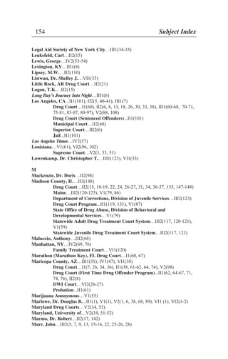 Legal Aid Society of New York City…III1(34-35)
Leukefeld, Carl…II2(15)
Lewis, George…IV2(53-54)
Lexington, KY…III1(8)
Lipsey, M.W.…II2(110)
Listwan, Dr. Shelley J.…VI1(33)
Little Rock, AR Drug Court…II2(21)
Logan, T.K.…II2(15)
Long Day’s Journey Into Night…III1(6)
Los Angeles, CA...II1(101), II2(5, 40-41), III1(7)
Drug Court…I1(60), II2(6, 8, 13, 18, 26, 30, 33, 38), III1(60-68, 70-71,
75-81, 83-87, 89-97), V2(88, 108)
Drug Court (Sentenced Offenders)...II1(101)
Municipal Court…II2(40)
Superior Court…III2(6)
Jail...II1(101)
Los Angeles Times…IV2(57)
Louisiana…V1(61), VI2(96, 102)
Supreme Court…V2(1, 33, 51)
Lowenkamp, Dr. Christopher T.…III1(123), VI1(33)
M
Mackenzie, Dr. Doris…II2(98)
Madison County, IL…II2(148)
Drug Court…II2(15, 18-19, 22, 24, 26-27, 31, 34, 36-37, 135, 147-148)
Maine…III2(120-125), V1(79, 86)
Department of Corrections, Division of Juvenile Services…III2(123)
Drug Court Program...II1(119, 131), V1(87)
State Office of Drug Abuse, Division of Behavioral and
Developmental Services…V1(79)
Statewide Adult Drug Treatment Court System…III2(117, 120-121),
V1(59)
Statewide Juvenile Drug Treatment Court System…III2(117, 123)
Maluccio, Anthony…III2(68)
Manhattan, NY…IV2(69, 76)
Family Treatment Court…VI1(120)
Marathon (Marathon Key), FL Drug Court…I1(60, 67)
Maricopa County, AZ…III1(31), IV1(47), VI1(38)
Drug Court…I1(7, 26, 34, 36), II1(38, 61-62, 64, 74), V2(98)
Drug Court (First Time Drug Offender Program)...II1(62, 64-67, 71,
74, 76), II2(8)
DWI Court…VI2(26-27)
Probation...II1(61)
Marijuana Anonymous…V1(55)
Marlowe, Dr. Douglas B....II1(1), V1(1), V2(1, 6, 38, 68, 89), VI1 (1), VI2(1-2)
Maryland Drug Courts…V2(34, 52)
Maryland, University of…V2(34, 51-52)
Marmo, Dr. Robert…II2(17, 142)
Marr, John…III2(5, 7, 9, 13, 15-16, 22, 25-26, 28)
154 Subject Index
 