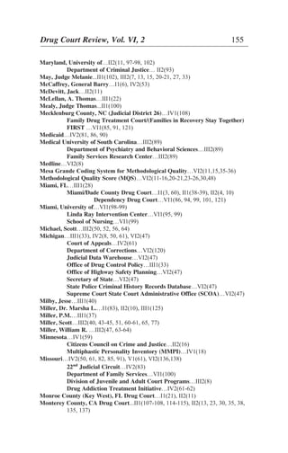 Maryland, University of…II2(11, 97-98, 102)
Department of Criminal Justice… II2(93)
May, Judge Melanie...II1(102), III2(7, 13, 15, 20-21, 27, 33)
McCaffrey, General Barry…I1(6), IV2(53)
McDevitt, Jack…II2(11)
McLellan, A. Thomas…III1(22)
Mealy, Judge Thomas...II1(100)
Mecklenburg County, NC (Judicial District 26)…IV1(108)
Family Drug Treatment Court/(Families in Recovery Stay Together)
FIRST …VI1(85, 91, 121)
Medicaid…IV2(81, 86, 90)
Medical University of South Carolina…III2(89)
Department of Psychiatry and Behavioral Sciences…III2(89)
Family Services Research Center…III2(89)
Medline…VI2(8)
Mesa Grande Coding System for Methodological Quality…VI2(11,15,35-36)
Methodological Quality Score (MQS)…VI2(11-16,20-21,23-26,30,48)
Miami, FL…III1(28)
Miami/Dade County Drug Court…I1(3, 60), II1(38-39), II2(4, 10)
Dependency Drug Court…VI1(86, 94, 99, 101, 121)
Miami, University of…VI1(98-99)
Linda Ray Intervention Center…VI1(95, 99)
School of Nursing…VI1(99)
Michael, Scott…III2(50, 52, 56, 64)
Michigan…III1(33), IV2(8, 50, 61), VI2(47)
Court of Appeals…IV2(61)
Department of Corrections…VI2(120)
Judicial Data Warehouse…VI2(47)
Office of Drug Control Policy…III1(33)
Office of Highway Safety Planning…VI2(47)
Secretary of State…VI2(47)
State Police Criminal History Records Database…VI2(47)
Supreme Court State Court Administrative Office (SCOA)…VI2(47)
Milby, Jesse…III1(40)
Miller, Dr. Marsha L.…I1(83), II2(10), III1(125)
Miller, P.M.…III1(37)
Miller, Scott…III2(40, 43-45, 51, 60-61, 65, 77)
Miller, William R. …III2(47, 63-64)
Minnesota…IV1(59)
Citizens Council on Crime and Justice…II2(16)
Multiphastic Personality Inventory (MMPI)…IV1(18)
Missouri…IV2(50, 61, 82, 85, 91), V1(61), VI2(136,138)
22nd
Judicial Circuit…IV2(83)
Department of Family Services…VI1(100)
Division of Juvenile and Adult Court Programs…III2(8)
Drug Addiction Treatment Initiative…IV2(61-62)
Monroe County (Key West), FL Drug Court…I1(21), II2(11)
Monterey County, CA Drug Court...II1(107-108, 114-115), II2(13, 23, 30, 35, 38,
135, 137)
Drug Court Review, Vol. VI, 2 155
 