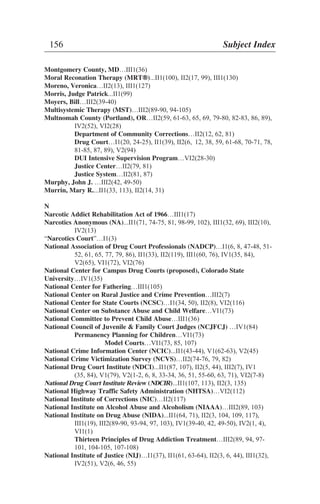 Montgomery County, MD…III1(36)
Moral Reconation Therapy (MRT®®)...II1(100), II2(17, 99), III1(130)
Moreno, Veronica…II2(13), III1(127)
Morris, Judge Patrick...II1(99)
Moyers, Bill…III2(39-40)
Multisystemic Therapy (MST)…III2(89-90, 94-105)
Multnomah County (Portland), OR…II2(59, 61-63, 65, 69, 79-80, 82-83, 86, 89),
IV2(52), VI2(28)
Department of Community Corrections…II2(12, 62, 81)
Drug Court…I1(20, 24-25), II1(39), II2(6, 12, 38, 59, 61-68, 70-71, 78,
81-85, 87, 89), V2(94)
DUI Intensive Supervision Program…VI2(28-30)
Justice Center…II2(79, 81)
Justice System…II2(81, 87)
Murphy, John J. …III2(42, 49-50)
Murrin, Mary R....II1(33, 113), II2(14, 31)
N
Narcotic Addict Rehabilitation Act of 1966…III1(17)
Narcotics Anonymous (NA)...II1(71, 74-75, 81, 98-99, 102), III1(32, 69), III2(10),
IV2(13)
“Narcotics Court”…I1(3)
National Association of Drug Court Professionals (NADCP)…I1(6, 8, 47-48, 51-
52, 61, 65, 77, 79, 86), II1(33), II2(119), III1(60, 76), IV1(35, 84),
V2(65), VI1(72), VI2(76)
National Center for Campus Drug Courts (proposed), Colorado State
University…IV1(35)
National Center for Fathering…III1(105)
National Center on Rural Justice and Crime Prevention…III2(7)
National Center for State Courts (NCSC)…I1(34, 50), II2(8), VI2(116)
National Center on Substance Abuse and Child Welfare…VI1(73)
National Committee to Prevent Child Abuse…III1(36)
National Council of Juvenile & Family Court Judges (NCJFCJ) …IV1(84)
Permanency Planning for Children…VI1(73)
Model Courts…VI1(73, 85, 107)
National Crime Information Center (NCIC)...II1(43-44), V1(62-63), V2(45)
National Crime Victimization Survey (NCVS)…II2(74-76, 79, 82)
National Drug Court Institute (NDCI)...II1(87, 107), II2(5, 44), III2(7), IV1
(35, 84), V1(79), V2(1-2, 6, 8, 33-34, 36, 51, 55-60, 63, 71), VI2(7-8)
National Drug Court Institute Review (NDCIR)...II1(107, 113), II2(3, 135)
National Highway Traffic Safety Administration (NHTSA)…VI2(112)
National Institute of Corrections (NIC)…II2(117)
National Institute on Alcohol Abuse and Alcoholism (NIAAA)…III2(89, 103)
National Institute on Drug Abuse (NIDA)...II1(64, 71), II2(3, 104, 109, 117),
III1(19), III2(89-90, 93-94, 97, 103), IV1(39-40, 42, 49-50), IV2(1, 4),
VI1(1)
Thirteen Principles of Drug Addiction Treatment…III2(89, 94, 97-
101, 104-105, 107-108)
National Institute of Justice (NIJ)…I1(37), II1(61, 63-64), II2(3, 6, 44), III1(32),
IV2(51), V2(6, 46, 55)
156 Subject Index
 