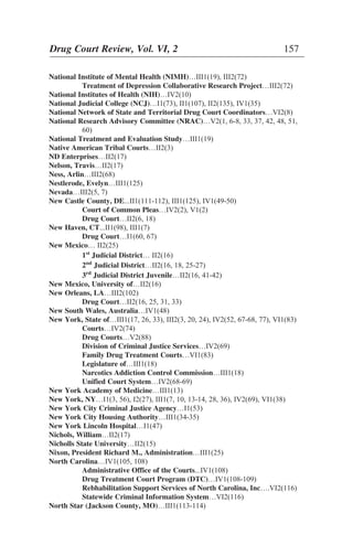 National Institute of Mental Health (NIMH)…III1(19), III2(72)
Treatment of Depression Collaborative Research Project…III2(72)
National Institutes of Health (NIH)…IV2(10)
National Judicial College (NCJ)…I1(73), II1(107), II2(135), IV1(35)
National Network of State and Territorial Drug Court Coordinators…VI2(8)
National Research Advisory Committee (NRAC)…V2(1, 6-8, 33, 37, 42, 48, 51,
60)
National Treatment and Evaluation Study…III1(19)
Native American Tribal Courts…II2(3)
ND Enterprises…II2(17)
Nelson, Travis…II2(17)
Ness, Arlin…III2(68)
Nestlerode, Evelyn…III1(125)
Nevada…III2(5, 7)
New Castle County, DE...II1(111-112), III1(125), IV1(49-50)
Court of Common Pleas…IV2(2), V1(2)
Drug Court…II2(6, 18)
New Haven, CT...II1(98), III1(7)
Drug Court…I1(60, 67)
New Mexico… II2(25)
1st
Judicial District… II2(16)
2nd
Judicial District…II2(16, 18, 25-27)
3rd
Judicial District Juvenile…II2(16, 41-42)
New Mexico, University of…II2(16)
New Orleans, LA…III2(102)
Drug Court…II2(16, 25, 31, 33)
New South Wales, Australia…IV1(48)
New York, State of…III1(17, 26, 33), III2(3, 20, 24), IV2(52, 67-68, 77), VI1(83)
Courts…IV2(74)
Drug Courts…V2(88)
Division of Criminal Justice Services…IV2(69)
Family Drug Treatment Courts…VI1(83)
Legislature of…III1(18)
Narcotics Addiction Control Commission…III1(18)
Unified Court System…IV2(68-69)
New York Academy of Medicine…III1(13)
New York, NY…I1(3, 56), I2(27), III1(7, 10, 13-14, 28, 36), IV2(69), VI1(38)
New York City Criminal Justice Agency…I1(53)
New York City Housing Authority…III1(34-35)
New York Lincoln Hospital…I1(47)
Nichols, William…II2(17)
Nicholls State University…II2(15)
Nixon, President Richard M., Administration…III1(25)
North Carolina…IV1(105, 108)
Administrative Office of the Courts...IV1(108)
Drug Treatment Court Program (DTC)…IV1(108-109)
Rebhabilitation Support Services of North Carolina, Inc….VI2(116)
Statewide Criminal Information System…VI2(116)
North Star (Jackson County, MO)…III1(113-114)
Drug Court Review, Vol. VI, 2 157
 