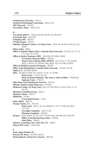 Northeastern University…II2(11)
Northwest Professional Consortium…II2(12, 59)
NPC Research…VI2(47)
Nyswander, Marie…III1(13-14)
O
O’Connell, John P.…I1(83), II1(110), II2(10, 14), III1(125)
O’Connell, Paul…III1(129)
O’Hanlon, Bill…III2(52)
O’Neill, Eugene…III1(6)
Oakland (Alameda County), CA Drug Court…I1(34, 50, 60, 86), II1(39, 61, 65),
II2(8)
Oberg, John…II2(9)
Office of Judicial Affairs (OJA), Colorado State University…IV1(7-8, 11, 13, 15-
17, 25-26, 29, 32-33)
Office of Justice Programs (OJP)…III1(104), IV1(108), V2(65)
Corrections Program Office…III1(23)
Drug Courts Program Office (DCPO)…I1(5, 9 48, 77, 79), II1(63),
II2(3, 6, 44-45, 51), III1(86, 104), III2(4, 36), IV1(108), IV2(43)
Office of Medical Assistance Programs…II2(79)
Office of the Ombudsman, Colorado State University…IV1(15, 28, 30)
Ogden, UT...II1(109), II2(43)
Ohio…IV1(48), IV2(50, 62), VI1(33, 37, 41, 57, 59-60)
Drug Courts…VI1(37, 40, 57)
Drug Treatment Initiative, The (Issue 1, State of Ohio)…IV2(62-63)
Supreme Court…VI1(37)
Ohio Drug Court Practitioner Network…VI1(37)
Ohioans Against Unsafe Drug Laws…IV2(62)
Okaloosa County, FL Drug Court...II1(113-114), II2(14, 19-20, 25-26, 31, 33,
36, 47)
Okamato Consulting Group…II2(11)
Okamato, Duane…II2(11)
Oklahoma…V1(61)
Correctional System…V2(2)
Omer, Hiam…III2(71)
Orange County, CA…IV1(47)
Drug Court…II2(13, 30, 33), III1(60-71, 75-77, 79-80, 83, 89-97,
127-128)
Oversight Committee…III1(77, 95)
Planning Committee…III1(62)
Oregon…I1(25), II2(59, 62, 69, 76-77, 79-80, 82-83, 89), III1(33), VI2(139)
Office of Alcohol and Drug Abuse…II2(69)
State Police…II2(69)
Osborne Association, New York City, NY…III2(7)
Ottawa DUI Court…VI2(47,50)
P
Pach, Judge Nicolette M.…
Parsons, Dr. Bruce...II1(109), II2(17)
Partnership for a Drug Free America…III1(34)
158 Subject Index
 