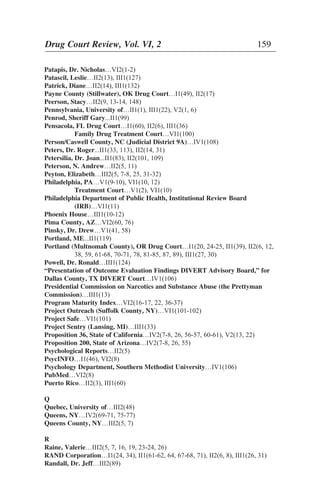 Patapis, Dr. Nicholas…VI2(1-2)
Patascil, Leslie…II2(13), III1(127)
Patrick, Diane…II2(14), III1(132)
Payne County (Stillwater), OK Drug Court…I1(49), II2(17)
Peerson, Stacy…II2(9, 13-14, 148)
Pennsylvania, University of…II1(1), III1(22), V2(1, 6)
Penrod, Sheriff Gary...II1(99)
Pensacola, FL Drug Court…I1(60), II2(6), III1(36)
Family Drug Treatment Court…VI1(100)
Person/Caswell County, NC (Judicial District 9A)…IV1(108)
Peters, Dr. Roger...II1(33, 113), II2(14, 31)
Petersilia, Dr. Joan...II1(83), II2(101, 109)
Peterson, N. Andrew…II2(5, 11)
Peyton, Elizabeth…III2(5, 7-8, 25, 31-32)
Philadelphia, PA…V1(9-10), VI1(10, 12)
Treatment Court…V1(2), VI1(10)
Philadelphia Department of Public Health, Institutional Review Board
(IRB)…VI1(11)
Phoenix House…III1(10-12)
Pima County, AZ…VI2(60, 76)
Pinsky, Dr. Drew…V1(41, 58)
Portland, ME...II1(119)
Portland (Multnomah County), OR Drug Court…I1(20, 24-25, II1(39), II2(6, 12,
38, 59, 61-68, 70-71, 78, 81-85, 87, 89), III1(27, 30)
Powell, Dr. Ronald…III1(124)
“Presentation of Outcome Evaluation Findings DIVERT Advisory Board,” for
Dallas County, TX DIVERT Court…IV1(106)
Presidential Commission on Narcotics and Substance Abuse (the Prettyman
Commission)…III1(13)
Program Maturity Index…VI2(16-17, 22, 36-37)
Project Outreach (Suffolk County, NY)…VI1(101-102)
Project Safe…VI1(101)
Project Sentry (Lansing, MI)…III1(33)
Proposition 36, State of California…IV2(7-8, 26, 56-57, 60-61), V2(13, 22)
Proposition 200, State of Arizona…IV2(7-8, 26, 55)
Psychological Reports…II2(5)
PsycINFO…I1(46), VI2(8)
Psychology Department, Southern Methodist University…IV1(106)
PubMed…VI2(8)
Puerto Rico…II2(3), III1(60)
Q
Quebec, University of…III2(48)
Queens, NY…IV2(69-71, 75-77)
Queens County, NY…III2(5, 7)
R
Raine, Valerie…III2(5, 7, 16, 19, 23-24, 26)
RAND Corporation…I1(24, 34), II1(61-62, 64, 67-68, 71), II2(6, 8), III1(26, 31)
Randall, Dr. Jeff…III2(89)
Drug Court Review, Vol. VI, 2 159
 