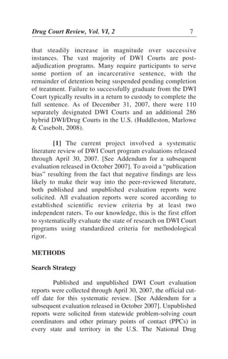 that steadily increase in magnitude over successive
instances. The vast majority of DWI Courts are post-
adjudication programs. Many require participants to serve
some portion of an incarcerative sentence, with the
remainder of detention being suspended pending completion
of treatment. Failure to successfully graduate from the DWI
Court typically results in a return to custody to complete the
full sentence. As of December 31, 2007, there were 110
separately designated DWI Courts and an additional 286
hybrid DWI/Drug Courts in the U.S. (Huddleston, Marlowe
& Casebolt, 2008).
[1] The current project involved a systematic
literature review of DWI Court program evaluations released
through April 30, 2007. [See Addendum for a subsequent
evaluation released in October 2007]. To avoid a “publication
bias” resulting from the fact that negative findings are less
likely to make their way into the peer-reviewed literature,
both published and unpublished evaluation reports were
solicited. All evaluation reports were scored according to
established scientific review criteria by at least two
independent raters. To our knowledge, this is the first effort
to systematically evaluate the state of research on DWI Court
programs using standardized criteria for methodological
rigor.
METHODS
Search Strategy
Published and unpublished DWI Court evaluation
reports were collected through April 30, 2007, the official cut-
off date for this systematic review. [See Addendum for a
subsequent evaluation released in October 2007]. Unpublished
reports were solicited from statewide problem-solving court
coordinators and other primary points of contact (PPCs) in
every state and territory in the U.S. The National Drug
Drug Court Review, Vol. VI, 2 7
 