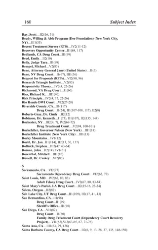 Ray, Scott…II2(16, 31)
Ready, Willing & Able Program (Doe Foundation) (New York City,
NY)…III1(35)
Recent Treatment Survey (RTS)…IV2(11-12)
Recovery Opportunity Center...II1(68, 117)
Redlands, CA Drug Court...II1(99)
Reed, Emily…II2(10)
Reily, Judge Tara...II1(99)
Rempel, Michael…V2(83)
Reno, Attorney General Janet (United States)…I1(6)
Reno, NV Drug Court…I1(67), III1(36)
Request for Proposals (RFPs)…VI2(90, 96)
Research Triangle Institute…V2(83)
Responsivity Theory…IV2(4, 25-26)
Richmond, VA Drug Court…I1(60)
Ries, Richard K.…III1(40)
Risk Principle…IV2(4, 17, 25-26)
Rio Hondo DWI Court…VI2(27-28)
Riverside County, CA...II1(117)
Drug Court…I1(24), II1(107-108, 117), II2(8)
Roberts-Gray, Dr. Cindy…II2(12)
Robinson, Dr. Kenneth…I1(73), II1(107), II2(135, 144)
Rochester, NY…III2(4, 7), IV2(69-72)
Drug Treatment Court…V2(94, 100-101)
Rockefeller, Governor Nelson (New York)…III1(18)
Rockefeller Institute (New York City)…III1(13)
Rocky Mountains…IV1(12)
Roehl, Dr. Jan...II1(114), II2(13, 30, 137)
Rollnick, Stephen…III2(47, 63-64)
Roman, John…II2(14), IV1(61)
Rosenthal, Mitchell…III1(10)
Russell, Dr. Caskey…VI2(83)
S
Sacramento, CA…VI2(77)
Sacramento Dependency Drug Court…VI2(62, 77)
Saint Louis, MO…IV2(67, 80, 83)
Adult Felony Drug Court…IV2(67, 80, 83-84)
Saint Mary’s Parish, LA Drug Court…II2(15-16, 23-24)
Salem, Oregon…II2(82)
Salt Lake City, UT Drug Court...II1(109), II2(17, 41, 43)
San Bernardino, CA...II1(98)
Drug Court...II1(99)
Sheriff's Office...II1(98)
San Diego, CA…VI1(82)
Drug Court…I1(60)
Family Drug Treatment Court (Dependency Court Recovery
Project)…VI1(82),VI2(63-65, 67, 71-76)
Santa Ana, CA…III1(63, 79, 128)
Santa Barbara County, CA Drug Court…II2(6, 9, 13, 28, 37, 135, 148-150)
160 Subject Index
 