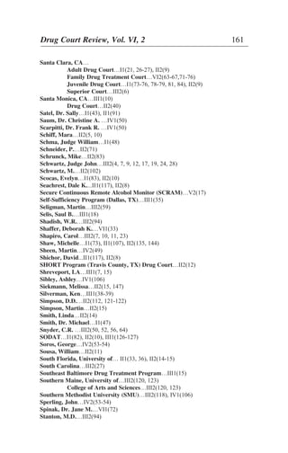 Santa Clara, CA…
Adult Drug Court…I1(21, 26-27), II2(9)
Family Drug Treatment Court…VI2(63-67,71-76)
Juvenile Drug Court…I1(73-76, 78-79, 81, 84), II2(9)
Superior Court…III2(6)
Santa Monica, CA…III1(10)
Drug Court…II2(40)
Satel, Dr. Sally…I1(43), II1(91)
Saum, Dr. Christine A. …IV1(50)
Scarpitti, Dr. Frank R. …IV1(50)
Schiff, Mara…II2(5, 10)
Schma, Judge William…I1(48)
Schneider, P.…II2(71)
Schrunck, Mike…II2(83)
Schwartz, Judge John…III2(4, 7, 9, 12, 17, 19, 24, 28)
Schwartz, M.…II2(102)
Scocas, Evelyn…I1(83), II2(10)
Seachrest, Dale K....II1(117), II2(8)
Secure Continuous Remote Alcohol Monitor (SCRAM)…V2(17)
Self-Sufficiency Program (Dallas, TX)…III1(35)
Seligman, Martin…III2(59)
Selis, Saul B.…III1(18)
Shadish, W.R.…III2(94)
Shaffer, Deborah K.…VI1(33)
Shapiro, Carol…III2(7, 10, 11, 23)
Shaw, Michelle…I1(73), II1(107), II2(135, 144)
Sheen, Martin…IV2(49)
Shichor, David...II1(117), II2(8)
SHORT Program (Travis County, TX) Drug Court…II2(12)
Shreveport, LA…III1(7, 15)
Sibley, Ashley…IV1(106)
Siekmann, Melissa…II2(15, 147)
Silverman, Ken…III1(38-39)
Simpson, D.D.…II2(112, 121-122)
Simpson, Martin…II2(15)
Smith, Linda…II2(14)
Smith, Dr. Michael…I1(47)
Snyder, C.R. …III2(50, 52, 56, 64)
SODAT…I1(82), II2(10), III1(126-127)
Soros, George…IV2(53-54)
Sousa, William…II2(11)
South Florida, University of… II1(33, 36), II2(14-15)
South Carolina…III2(27)
Southeast Baltimore Drug Treatment Program…III1(15)
Southern Maine, University of…III2(120, 123)
College of Arts and Sciences…III2(120, 123)
Southern Methodist University (SMU)…III2(118), IV1(106)
Sperling, John…IV2(53-54)
Spinak, Dr. Jane M.…VI1(72)
Stanton, M.D.…III2(94)
Drug Court Review, Vol. VI, 2 161
 