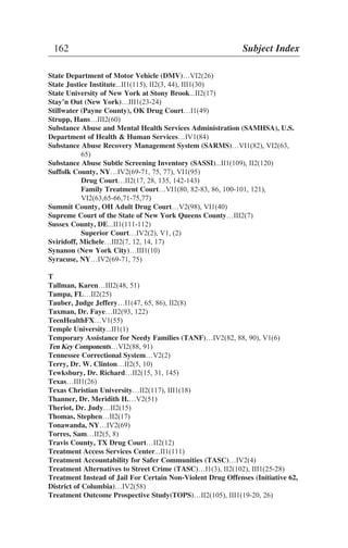 State Department of Motor Vehicle (DMV)…VI2(26)
State Justice Institute...II1(115), II2(3, 44), III1(30)
State University of New York at Stony Brook...II2(17)
Stay’n Out (New York)…III1(23-24)
Stillwater (Payne County), OK Drug Court…I1(49)
Strupp, Hans…III2(60)
Substance Abuse and Mental Health Services Administration (SAMHSA), U.S.
Department of Health & Human Services…IV1(84)
Substance Abuse Recovery Management System (SARMS)…VI1(82), VI2(63,
65)
Substance Abuse Subtle Screening Inventory (SASSI)...II1(109), II2(120)
Suffolk County, NY…IV2(69-71, 75, 77), VI1(95)
Drug Court…II2(17, 28, 135, 142-143)
Family Treatment Court…VI1(80, 82-83, 86, 100-101, 121),
VI2(63,65-66,71-75,77)
Summit County, OH Adult Drug Court…V2(98), VI1(40)
Supreme Court of the State of New York Queens County…III2(7)
Sussex County, DE...II1(111-112)
Superior Court…IV2(2), V1, (2)
Sviridoff, Michele…III2(7, 12, 14, 17)
Synanon (New York City)…III1(10)
Syracuse, NY…IV2(69-71, 75)
T
Tallman, Karen…III2(48, 51)
Tampa, FL…II2(25)
Tauber, Judge Jeffery…I1(47, 65, 86), II2(8)
Taxman, Dr. Faye…II2(93, 122)
TeenHealthFX…V1(55)
Temple University...II1(1)
Temporary Assistance for Needy Families (TANF)…IV2(82, 88, 90), V1(6)
Ten Key Components…VI2(88, 91)
Tennessee Correctional System…V2(2)
Terry, Dr. W. Clinton…II2(5, 10)
Tewksbury, Dr. Richard…II2(15, 31, 145)
Texas…III1(26)
Texas Christian University…II2(117), III1(18)
Thanner, Dr. Meridith H.…V2(51)
Theriot, Dr. Judy…II2(15)
Thomas, Stephen…II2(17)
Tonawanda, NY…IV2(69)
Torres, Sam…II2(5, 8)
Travis County, TX Drug Court…II2(12)
Treatment Access Services Center...II1(111)
Treatment Accountability for Safer Communities (TASC)…IV2(4)
Treatment Alternatives to Street Crime (TASC)…I1(3), II2(102), III1(25-28)
Treatment Instead of Jail For Certain Non-Violent Drug Offenses (Initiative 62,
District of Columbia)…IV2(58)
Treatment Outcome Prospective Study(TOPS)…II2(105), III1(19-20, 26)
162 Subject Index
 