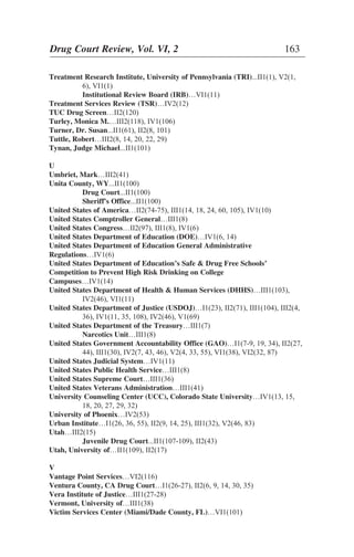 Treatment Research Institute, University of Pennsylvania (TRI)...II1(1), V2(1,
6), VI1(1)
Institutional Review Board (IRB)…VI1(11)
Treatment Services Review (TSR)…IV2(12)
TUC Drug Screen…II2(120)
Turley, Monica M.…III2(118), IV1(106)
Turner, Dr. Susan...II1(61), II2(8, 101)
Tuttle, Robert…III2(8, 14, 20, 22, 29)
Tynan, Judge Michael...II1(101)
U
Umbriet, Mark…III2(41)
Unita County, WY...II1(100)
Drug Court...II1(100)
Sheriff's Office...II1(100)
United States of America…II2(74-75), III1(14, 18, 24, 60, 105), IV1(10)
United States Comptroller General…III1(8)
United States Congress…II2(97), III1(8), IV1(6)
United States Department of Education (DOE)…IV1(6, 14)
United States Department of Education General Administrative
Regulations…IV1(6)
United States Department of Education’s Safe & Drug Free Schools’
Competition to Prevent High Risk Drinking on College
Campuses…IV1(14)
United States Department of Health & Human Services (DHHS)…III1(103),
IV2(46), VI1(11)
United States Department of Justice (USDOJ)…I1(23), II2(71), III1(104), III2(4,
36), IV1(11, 35, 108), IV2(46), V1(69)
United States Department of the Treasury…III1(7)
Narcotics Unit…III1(8)
United States Government Accountability Office (GAO)…I1(7-9, 19, 34), II2(27,
44), III1(30), IV2(7, 43, 46), V2(4, 33, 55), VI1(38), VI2(32, 87)
United States Judicial System…IV1(11)
United States Public Health Service…III1(8)
United States Supreme Court…III1(36)
United States Veterans Administration…III1(41)
University Counseling Center (UCC), Colorado State University…IV1(13, 15,
18, 20, 27, 29, 32)
University of Phoenix…IV2(53)
Urban Institute…I1(26, 36, 55), II2(9, 14, 25), III1(32), V2(46, 83)
Utah…III2(15)
Juvenile Drug Court...II1(107-109), II2(43)
Utah, University of…II1(109), II2(17)
V
Vantage Point Services…VI2(116)
Ventura County, CA Drug Court…I1(26-27), II2(6, 9, 14, 30, 35)
Vera Institute of Justice…III1(27-28)
Vermont, University of…III1(38)
Victim Services Center (Miami/Dade County, FL)…VI1(101)
Drug Court Review, Vol. VI, 2 163
 