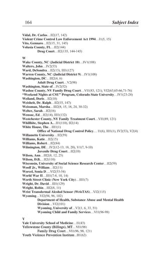 Vidal, Dr. Carlos…II2(17, 142)
Violent Crime Control Law Enforcement Act 1994…I1(5, 15)
Vito, Gennaro…II2(15, 31, 145)
Volusia County, FL…II2(144)
Drug Court…II2(135, 144-145)
W
Wake County, NC (Judicial District 10)…IV1(108)
Walters, John…IV2(53)
Ward, DeSondra…II2(13), III1(127)
Warren County, NC (Judicial District 9)…IV1(108)
Washington, DC…III2(4, 6)
Adult Drug Court…V2(98)
Washington, State of…IV2(52)
Washoe County, NV Family Drug Court…VI1(83, 121), VI2(63,65-66,71-76)
“Weekend Nights at CSU” Program, Colorado State University…IV1(23-24)
Weiland, Doris…II2(10)
Weisheit, Dr. Ralph…II2(15, 147)
Weissman, Marsha…III2(8, 15, 18, 24, 30-32)
Welter, Sarah…II2(16)
Wensuc, Ed…II2(14), III1(132)
Westchester County, NY Family Treatment Court…VI1(89, 121)
Whillhite, Stephen A....II1(110), II2(14)
White House, The…III1(1)
Office of National Drug Control Policy… I1(6), III1(1), IV2(53), V2(4)
Willamette University…II2(59)
Williams, Katie…II2(15)
Williams, Robert…II2(84)
Wilmington, DE…IV2(12-13, 18, 20), V1(7, 9-10)
Juvenile Drug Court…II2(10)
Wilson, Ann…III2(8, 12, 25)
Wilson, D.B.…II2(110)
Wisconsin, University of Social Science Research Center…II2(59)
Woolf Jr., William…II2(11)
Worcel, Sonia D….VI2(53-54)
World War II…III1(7-8, 10, 14)
Worth Street Clinic (New York City)…III1(7)
Wright, Dr. David…III1(129)
Wright, Robin…III2(8, 11)
Wrist Transdermal Alcohol Sensor (WrisTAS)…VI2(115)
Wyoming…VI2(94, 96, 102)
Department of Health, Substance Abuse and Mental Health
Division…VI2(101)
Wyoming, University of…V2(1, 6, 33, 51)
Wyoming Child and Family Services…VI1(96-98)
Y
Yale University School of Medicine…I1(43)
YYeelllloowwssttoonnee CCoouunnttyy ((BBiilllliinnggss)),, MMTT…VI1(98)
FFaammiillyy DDrruugg CCoouurrtt…VI1(96, 98, 121)
YYoouutthh VViioolleennccee PPrreevveennttiioonn IInnssttiittuuttee...II1(62)
164 Subject Index
 