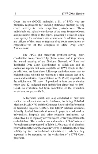 Court Institute (NDCI) maintains a list of PPCs who are
primarily responsible for tracking statewide problem-solving
court activity in their respective jurisdictions. These
individuals are typically employees of the state Supreme Court,
administrative office of the courts, governor’s office or single
state agency for substance abuse services. In addition, many
are officers of their state or regional drug court associations or
representatives of the Congress of State Drug Court
Associations.
The PPCs and statewide problem-solving court
coordinators were contacted by phone, e-mail and in person at
the annual meeting of the National Network of State and
Territorial Drug Court Coordinators to solicit any and all
evaluation reports that were available on DWI Courts in their
jurisdictions. At least three follow-up reminders were sent to
each individual who did not respond to a prior contact. Out of 53
states and territories, representatives of 29 (55%) responded to
the solicitations. Of those, 17 provided at least one evaluation
report and 12 indicated their jurisdiction either had no DWI
Court, no evaluation had been completed, or the evaluation
report was not yet available.
A literature search was also conducted of published
studies on relevant electronic databases, including PubMed,
Medline, PsychINFO and the Computer Retrieval of Information
on Scientific Projects (CRISP). The CRISP database describes
federally funded biomedical research projects conducted at
universities, hospitals and other research institutions. An
exhaustive list of logically derived search terms was entered into
each database. The search terms and number of “hits” returned
for each term are presented in Table 1. Abstracts of all citations
returned from the searches were reviewed to determine their face
validity by two doctoral-level scientists (i.e., whether they
appeared to be reporting on the evaluation of a DWI Court
program).
8 DWI Court Review
 