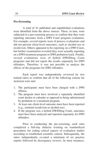 Pre-Screening
A total of 41 published and unpublished evaluations
were identified from the above sources. These, in turn, were
subjected to a pre-screening process to confirm that they were
reporting outcomes from a DWI Court program evaluation.
For example, several reports were of process evaluations and
did not present client-level outcomes, such as alcohol use or
recidivism. Others appeared to be reporting on a DWI Court,
but further examination revealed they were actually reporting
on a DWI treatment program or DWI probation track. Finally,
several evaluations were of hybrid DWI/Drug Court
programs and did not report the results separately for DWI
offenders. Therefore, it was not possible to analyze the
effects of the programs for DWI offenders.
Each report was independently reviewed by two
trained raters to confirm that all of the following criteria for
inclusion were met:
1. The participants must have been charged with a DWI
offense.
2. The program must have involved a separately identified
court docket or calendar as opposed to being administered
by probation or a treatment program.
3. At least one client-level outcome must have been reported
(e.g., criminal recidivism or alcohol use).
4. If the program was a hybrid DWI/Drug Court, outcomes
must have been analyzed and reported separately for DWI
offenders.
Prior to conducting the pre-screening, each rater
completed a full-day didactic training on standardized
procedures for coding critical aspects of evaluation studies
according to established scientific criteria. Subsequently, the
raters independently co-rated a minimum of six practice
reports followed by discrepancy reviews. In most instances,
10 DWI Court Review
 