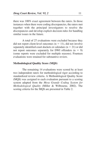 there was 100% exact agreement between the raters. In those
instances when there were coding discrepancies, the raters met
together with the principal investigators to resolve the
discrepancies and develop explicit decision rules for handling
similar issues in the future.
A total of 27 evaluations were excluded because they
did not report client-level outcomes (n ϭ 11), did not involve
separately identified court dockets or calendars (n ϭ 21) or did
not report outcomes separately for DWI offenders (n ϭ 9)
(some reports were excluded for multiple reasons). Fourteen
evaluations were retained for substantive review.
Methodological Quality Score (MQS)
The remaining 14 evaluations were scored by at least
two independent raters for methodological rigor according to
standardized review criteria. A Methodological Quality Score
(MQS) was assigned to each evaluation pursuant to a scoring
system adapted from the Mesa Grande Coding System for
Methodological Quality (Miller & Wilbourne, 2002). The
scoring criteria for the MQS are presented in Table 2.
Drug Court Review, Vol. VI, 2 11
 