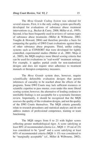 The Mesa Grande Coding System was selected for
several reasons. First, it is the only coding system specifically
developed for evaluations of substance abuse treatment
interventions (e.g., Becker & Curry, 2008; Miller et al., 1995).
Second, it has been frequently used in reviews of various types
of substance abuse treatments (Miller & Wilbourne, 2002;
Vaughn & Howard, 2004) and therefore provides a basis for
comparing the quality of DWI Court evaluations against those
of other substance abuse programs. Third, unlike coding
systems such as CONSORT that were developed for tightly
controlled, experimental studies (Moher et al., 2001; Moja et
al., 2005), the MQS employs more liberal scoring criteria that
can be used for evaluations in “real-world” treatment settings.
For example, it applies partial credit for non-randomized
designs and does not require strict adherence to treatment
manuals or therapist-competency measures.
The Mesa Grande system does, however, require
scientifically defensible evaluation designs that permit
inferences of causality to be reached about the effects of the
programs. Some DWI Courts may lack sufficient resources or
scientific expertise to pass muster, even under this more liberal
scoring system; however, the alternative of lending credence to
unreliable findings is not acceptable for a systematic literature
review. Importantly, it should be recognized that the MQS
assesses the quality of the evaluation designs, and not the quality
of the DWI Courts themselves. The MQS criteria generally
relate to research procedures and statistical analyses and do not
address matters of professional competence, training or team
functioning.
The MQS ranges from 0 to 23 with higher scores
reflecting greater methodological rigor. A score satisfying at
least 80% of recommended criteria (i.e., MQS Ն 19 out of 23)
was considered to be “good” and a score satisfying at least
65% of recommended criteria (MQS Ն 15) was considered to
be “marginally acceptable” (cf., Miller & Wilbourne, 2002).
Drug Court Review, Vol. VI, 2 15
 