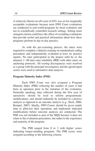 16 DWI Court Review
A relatively liberal cut-off score of 65% was set for marginally
acceptable evaluations because most DWI Court evaluations
are conducted in real-world programs by local evaluators and
not in scientifically controlled research settings. Setting more
stringent criteria could have the effect of excluding evaluations
that provide useful and practical information about how these
programs perform in day-to-day practice.
As with the pre-screening process, the raters were
required to complete a didactic training on standardized coding
procedures and independently evaluated at least six practice
reports. No rater participated in the project until he or she
attained Ն .80 inter-rater reliability (IRR) with other raters on
anchoring protocols. All scoring discrepancies were resolved
as a group with the principal investigators and the agreed-upon
scores were used in substantive data analyses.
Program Maturity Index (PMI)
Each DWI Court was also assigned a Program
Maturity Index (PMI) reflecting the number of years it had
been in operation prior to the initiation of the evaluation.
Generally speaking, data collected during the first year of
operations should be used to inform programmatic
modifications, and should ordinarily be included in a process
analysis as opposed to an outcome analysis (e.g., Heck, 2006;
Rempel, 2007). Ideally, DWI Courts should be given ample
time to pilot-test their operations and implement indicated
modifications before outcome analyses are conducted. The
PMI was not included as part of the MQS because it does not
relate to the evaluation procedures, but rather to the experience
and maturity of the program.
The PMI ranged from 0 to 3 with higher scores
indicating longer-standing programs. The PMI scores were
assigned according to the following criteria:
 