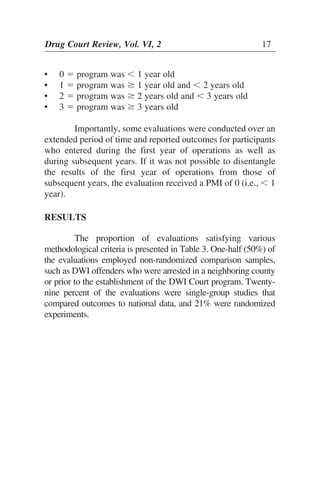 • 0 ϭ program was Ͻ 1 year old
• 1 ϭ program was Ն 1 year old and Ͻ 2 years old
• 2 ϭ program was Ն 2 years old and Ͻ 3 years old
• 3 ϭ program was Ն 3 years old
Importantly, some evaluations were conducted over an
extended period of time and reported outcomes for participants
who entered during the first year of operations as well as
during subsequent years. If it was not possible to disentangle
the results of the first year of operations from those of
subsequent years, the evaluation received a PMI of 0 (i.e., Ͻ 1
year).
RESULTS
The proportion of evaluations satisfying various
methodological criteria is presented in Table 3. One-half (50%) of
the evaluations employed non-randomized comparison samples,
such as DWI offenders who were arrested in a neighboring county
or prior to the establishment of the DWI Court program. Twenty-
nine percent of the evaluations were single-group studies that
compared outcomes to national data, and 21% were randomized
experiments.
Drug Court Review, Vol. VI, 2 17
 
