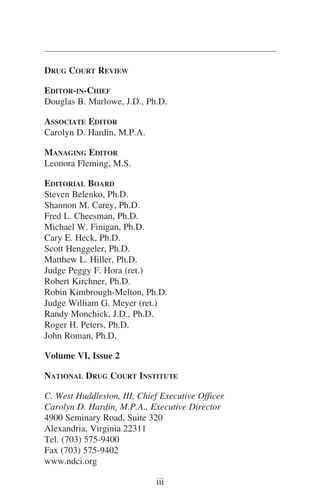 DRUG COURT REVIEW
EDITOR-IN-CHIEF
Douglas B. Marlowe, J.D., Ph.D.
ASSOCIATE EDITOR
Carolyn D. Hardin, M.P.A.
MANAGING EDITOR
Leonora Fleming, M.S.
EDITORIAL BOARD
Steven Belenko, Ph.D.
Shannon M. Carey, Ph.D.
Fred L. Cheesman, Ph.D.
Michael W. Finigan, Ph.D.
Cary E. Heck, Ph.D.
Scott Henggeler, Ph.D.
Matthew L. Hiller, Ph.D.
Judge Peggy F. Hora (ret.)
Robert Kirchner, Ph.D.
Robin Kimbrough-Melton, Ph.D.
Judge William G. Meyer (ret.)
Randy Monchick, J.D., Ph.D.
Roger H. Peters, Ph.D.
John Roman, Ph.D.
Volume VI, Issue 2
NATIONAL DRUG COURT INSTITUTE
C. West Huddleston, III, Chief Executive Officer
Carolyn D. Hardin, M.P.A., Executive Director
4900 Seminary Road, Suite 320
Alexandria, Virginia 22311
Tel. (703) 575-9400
Fax (703) 575-9402
www.ndci.org
iii
 