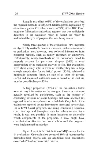 20 DWI Court Review
Roughly two-thirds (64%) of the evaluations described
the research methods in sufficient detail to permit replication by
other investigators. Over three-quarters (79%) of the DWI Court
programs followed a standardized regimen that was sufficiently
described in the evaluation report to permit the reader to
understand the type of program that was being assessed.
Nearly three-quarters of the evaluations (71%) reported
on objectively verifiable outcome measures, such as urine results
or graduation rates; however, none collected information from
collateral persons, such as family members or employers.
Unfortunately, nearly two-thirds of the evaluations failed to
properly account for participant dropout (64%) or used
inappropriate or no statistical analyses (64%). The evaluations
were about evenly split in terms of whether they had a large
enough sample size for statistical power (43%), achieved a
minimally adequate follow-up rate of at least 70 percent
(57%) and measured outcomes over a period of at least six
months post-discharge (50%).
A large proportion (79%) of the evaluations failed
to report any information on the dosages of services that were
actually received by participants, such as the number of
counseling sessions or status hearings that were attended (as
opposed to what was planned or scheduled). Only 14% of the
evaluations reported dosage information on several key services
for a DWI Court program, including counseling sessions,
court hearings and biological tests for substance use. As a
result, it was not possible in most instances to determine
which components of the programs, if any, might have
contributed to effective outcomes or how well the programs
were implemented in practice.
Figure 1 depicts the distribution of MQS scores for the
14 evaluations. One evaluation exceeded 80% of recommended
methodological criteria and an additional four evaluations
exceeded 65% of recommended criteria.
 