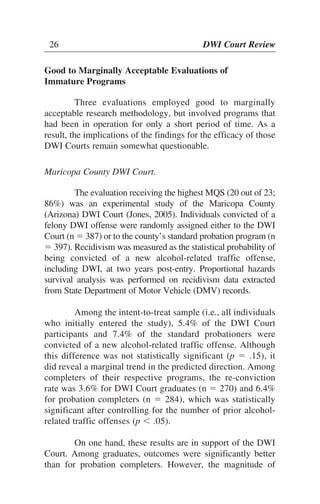 26 DWI Court Review26 DWI Court Review
Good to Marginally Acceptable Evaluations of
Immature Programs
Three evaluations employed good to marginally
acceptable research methodology, but involved programs that
had been in operation for only a short period of time. As a
result, the implications of the findings for the efficacy of those
DWI Courts remain somewhat questionable.
Maricopa County DWI Court.
The evaluation receiving the highest MQS (20 out of 23;
86%) was an experimental study of the Maricopa County
(Arizona) DWI Court (Jones, 2005). Individuals convicted of a
felony DWI offense were randomly assigned either to the DWI
Court (n ϭ 387) or to the county’s standard probation program (n
ϭ 397). Recidivism was measured as the statistical probability of
being convicted of a new alcohol-related traffic offense,
including DWI, at two years post-entry. Proportional hazards
survival analysis was performed on recidivism data extracted
from State Department of Motor Vehicle (DMV) records.
Among the intent-to-treat sample (i.e., all individuals
who initially entered the study), 5.4% of the DWI Court
participants and 7.4% of the standard probationers were
convicted of a new alcohol-related traffic offense. Although
this difference was not statistically significant (p ϭ .15), it
did reveal a marginal trend in the predicted direction. Among
completers of their respective programs, the re-conviction
rate was 3.6% for DWI Court graduates (n ϭ 270) and 6.4%
for probation completers (n ϭ 284), which was statistically
significant after controlling for the number of prior alcohol-
related traffic offenses (p Ͻ .05).
On one hand, these results are in support of the DWI
Court. Among graduates, outcomes were significantly better
than for probation completers. However, the magnitude of
 
